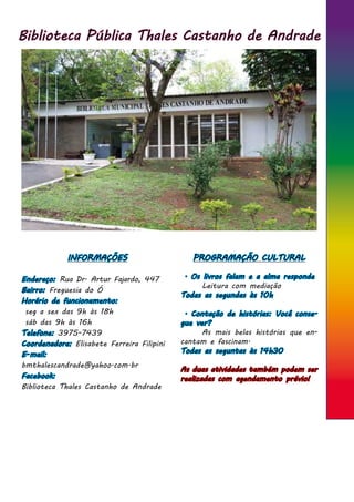 Biblioteca Pública Thales Castanho de Andrade
INFORMAÇÕES
Endereço: Rua Dr. Artur Fajardo, 447
Bairro: Freguesia do Ó
Horário de funcionamento:
seg a sex das 9h às 18h
sáb das 9h às 16h
Telefone: 3975-7439
Coordenadora: Elisabete Ferreira Filipini
E-mail:
bmthalescandrade@yahoo.com.br
Facebook:
Biblioteca Thales Castanho de Andrade
PROGRAMAÇÃO CULTURAL
. Os livros falam e a alma responde
	 Leitura com mediação
Todas as segundas às 10h
. Contação de histórias: Você conse-
gue ver?
	 As mais belas histórias que en-
cantam e fascinam.
Todas as seguntas às 14h30
As duas atividades também podem ser
realizadas com agendamento prévio!
 