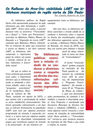 Os Reflexos do Arco-Íris: visibilidade LGBT nas bi-
bliotecas municipais da região norte de São Paulo.
Por Claudio Roberto da Silva
	 As bibliotecas públicas da Região
Norte têm apresentado propostas de ação
afirmativa que têm fortalecido a visibili-
dade LGBT. Entre estas ações, é possível
destacar três: os encontros “Transcidada-
nia e Dança” e “Viver sem Preconceito”,
ocorridos na Biblioteca Pública Álvares de
Azevedo; e a “Exposição de Livros LGBT”
realizada pela Biblioteca Afonso Schmidt.
Por se tratarem de ações que incentivam
o acesso ao debate e aos bens culturais
LGBT, as bibliotecas vêm
cumprindo o importante
papel de colocar em pauta
a inclusão cultural de te-
mas referentes à diversi-
dade sexual.
	 No que se refere ao
breve contexto que precede
essas ações, é importante
destacar que as bibliotecas
estão se alinhando a dire-
trizes cidadãs, como a das
“propostas prioritárias”
da III Conferência Muni-
cipal de Cultura de São
Paulo, realizada em agosto de 2013, e
que contou com a participação de todos/
as os/as cidadãos/ãs interessados/as. Elas
foram aprovadas coletivamente e há duas
que se referem diretamente às populações
LGBT: uma tem por objetivo promover
programação de atenção à expressão cul-
tural, e a outra tem por objetivo ampliar
o conceito de diversidade contemplando
grupos que reivindicam espaços de inclusão
e de preservação de sua memória em
equipamentos como as bibliotecas, por
exemplo.
	
	 Sob este foco, as bibliotecas pú-
blicas exercitam a missão cidadã de se
coadunar a diretrizes como o respeito
ao direito das manifestações culturais
dos diferentes segmentos sociais. Nes-
se sentido, a Biblioteca Pública Álvares
de Azevedo, em março de 2015, aco-
lheu um evento para debater a função
social da dança relacio-
nada às lutas em favor
da “transcidadania”.
	 O termo “transcida-
dania” ganhou projeção
no município de São
Paulo quando no dia
nacional da visibilidade
trans (29 de janei-
ro), foi implementado
o “Programa Transci-
dadania”. Ele atende a
meta 61 do “Programa
de Metas da Cidade”,
o qual visa desenvolver
ações permanentes de combate à ho-
mofobia e respeito à diversidade sexu-
al. Esse Programa é coordenado pela
Secretaria Municipal de Direitos Hu-
manos e Cidadania (SMDHC), e tem
como objetivo retirar travestis e tran-
sexuais de situações de vulnerabilidade
social. Nesse sentido, o “Transcidada-
nia” tornou-se uma iniciativa pioneira
do município de São Paulo e que ainda
é inédita no mundo.
“As bibliotecas
públicas exerci-
tam a missão ci-
dadã de se coa-
dunar a diretrizes
como o respeito
ao direito das ma-
nifestações cul-
turais dos dife-
rentes segmentos
sociais.”
 