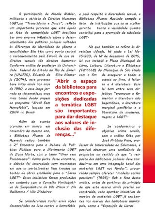 A participação de Nicolle Mahier,
militante e ativista de Direitos Humanos
LGBT,no “Transcidania e Dança”, reflete
um importante processo que está ligado
ao fato da comunidade LGBT brasileira
ter uma enorme influência sobre o desen-
volvimento das políticas públicas voltadas
às diferenças de identidade de gênero e
sexualidades. Elas têm como ponto central
o reconhecimento pelo Estado de que os
direitos sexuais são direitos humanos.
Conforme análise do professor da Universi-
dade Federal do Estado do Rio de Janei-
ro (UNIRIO), Eduardo da Silva Alente-
jo (2014), esse processo
teve início ainda nos anos
de 1990, e essa longa jor-
nada se sistematizou anos
mais tarde dando origem
ao programa “Brasil Sem
Homofobia”, lançado em
2004 no Brasil.
	 Além do evento
ocorrido em março, em
novembro do mesmo ano,
a Biblioteca Álvares de
Azevedo sediou também
o 2º Encontro para o Debate de Polí-
ticas Públicas para o Movimento LGBT
da Zona Norte, com o tema “Viver sem
Preconceito”. Como parte desse encontro,
o debate foi intercalado com momentos
em que os participantes liam trechos ou
textos de obras escolhidas para o “Sarau
LGBT”. Essas iniciativas foram produzidas
em conjunto com o Conselho Participati-
vo da Subprefeitura da Vila Maria / Vila
Guilherme / Vila Medeiros.
	 Se considerarmos todas essas ações
desenvolvidas na luta contra a homofobia
e pelo respeito à diversidade sexual, a
Biblioteca Álvares Azevedo compõe a
lista de instituições que ao as acolher
garante tanto a visibilidade quanto
contribui para a promoção da cidadania
LGBT.
	 No que também se refere às di-
retrizes cidadãs, há ainda a Lei No.
16.333, de 18 de dezembro de 2015,
lei que institui o Plano Municipal do
Livro, Leitura, Literatura e Biblioteca
(PMLLLB) do Município de São Paulo
com o fim de assegurar a todos o
acesso ao livro, à leitu-
ra e à literatura. Essa
lei tem entre seus ob-
jetivos “promover e fo-
mentar a literatura não
hegemônica, a literatura
marginal periférica e a
literatura de mulheres,
negros e LGBT”.
	 Se coadunarmos o
objetivo acima citado,
com a análise feita por
José Antônio Frias, pro-
fessor da Universidade de Salamanca, é
possível observar uma confluência de
propostas no sentido de que “a res-
posta das bibliotecas públicas deve tra-
duzir-se em uma integração total dos
materiais LGBT nos fundos”, procu-
rando sempre oferecer “modelos sociais
positivos” (1996). Sob o foco desta
análise, antes de partimos do princípio
de que este acervo ainda precisa ser
construído, cabe apontar iniciativas de
mostra de materiais LGBT já existen-
tes nos acervos das bibliotecas munici-
pais, como a “Exposição de Livros
“Abrir o espaço
da biblioteca para
encontros e expo-
sições dedicadas
a temática LGBT
são importantes
para dar destaque
aos valores de in-
clusão das dife-
renças...”
 