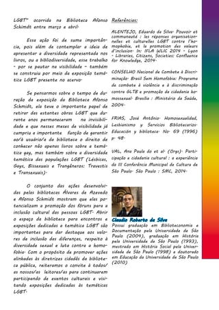 LGBT” ocorrida na Biblioteca Afonso
Schimdt entre março e abril.
	 Essa ação foi de suma importân-
cia, pois além de contemplar a ideia de
apresentar a diversidade representada nos
livros, ou a bibliodiversidade, esse trabalho
- por se pautar na visibilidade – também
se construiu por meio da exposição temá-
tica LGBT presente no acervo. 	
	 Se pensarmos sobre o tempo de du-
ração da exposição da Biblioteca Afonso
Schmidt, ela teve o importante papel de
retirar das estantes obras LGBT que du-
rante anos permaneceram na invisibili-
dade e que nesses meses de visibilidade já
cumpriu a importante função de garantir
ao/à usuário/a da biblioteca o direito de
conhecer não apenas livros sobre a temá-
tica gay, mas também sobre a diversidade
temática das populações LGBT (Lésbicas,
Gays, Bissexuais e Trangêneros: Travestis
e Transexuais).
	 O conjunto das ações desenvolvi-
das pelas bibliotecas Álvares de Azevedo
e Afonso Schmidt mostram que elas po-
tencializam a promoção dos fóruns para a
inclusão cultural das pessoas LGBT. Abrir
o espaço da biblioteca para encontros e
exposições dedicadas a temática LGBT são
importantes para dar destaque aos valo-
res de inclusão das diferenças, respeito à
diversidade sexual e luta contra a homo-
fobia. Com o propósito de promover ações
alinhadas às diretrizes cidadãs da bibliote-
ca pública, reiteramos o convite à todos/
as nossos/as leitores/as para continuarem
participando de eventos culturais e visi-
tando exposições dedicadas às temáticas
LGBT.
Referências:
ALENTEJO, Eduardo da Silva. Pouvoir et
communauté : les réponses organisation-
nelles et culturelles LGBT contre l’ho-
mophobie, et la promotion des valeurs
d’inclusion. In: IFLA WLIC 2014 - Lyon
- Libraries, Citizens, Societies: Confluence
for Knowledge, 2014.
CONSELHO Nacional de Combate à Discri-
minação. Brasil Sem Homofobia: Programa
de combate à violência e à discriminação
contra GLTB e promoção da cidadania ho-
mossexual. Brasília : Ministério da Saúde,
2004.
FRIAS, José Antônio. Homosexualidad,
Lesbianismo y Servicios Bibliotecarios.
Educación y biblioteca. No. 69 (1996)
p. 48.
VAL, Ana Paula do et al. (Orgs). Parti-
cipação e cidadania cultural : a experiência
da III Conferência Municipal de Cultura de
São Paulo. São Paulo : SMC, 2014.
Claudio Roberto da Silva
Possui graduação em Biblioteconomia e
Documentação pela Universidade de São
Paulo (2004), graduação em História
pela Universidade de São Paulo (1993),
mestrado em História Social pela Univer-
sidade de São Paulo (1998) e doutorado
em Educação da Universidade de São Paulo
(2010)
 