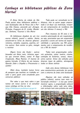 Conheça as bibliotecas públicas da Zona
Norte!
	 A Zona Norte da cidade de São
Paulo possui doze bibliotecas públicas e
suas localizações vão de Perus até o Par-
que Edu Chaves, passando por Jaraguá,
Pirituba, Freguesia do Ó, Limão, Manda-
qui, Santana, Tucuruvi e Vila Maria.
	 As bibliotecas dispõem de um rico
acervo infantil, juvenil e adulto. Neste
encontram-se livros de diversos gêneros:
romance, comédia, suspense, espírita, en-
tre outros. Sem contar os gibis, mangás
e revistas.
	
	 Alguns livros são ficção... outros
baseados em fatos reais, inclusive aque-
les que viraram filmes, como: A Saga
Crepúsculo, Maze Runner, O menino do
pijama listrado, O Diário de um banana,
Querido John e Orgulho e Preconceito e
zumbis.
	
	 Além disso, também temos livros
de pesquisa que auxiliam no trabalho es-
colar e para quem está estudando para
concursos públicos.
	 Par saber o que mais sobre o que
temos em nosso acervo é só consultar
nosso catálogo on-line no site:
http://bibliotecas.prefeitura.sp.gov.br
	
	
	 	
	 Tudo pode ser consultado na bi-
blioteca, mas se quiser pegar empres-
tado é só fazer sua matrícula, trazen-
do um comprovante de residência (de
um dos últimos 3 meses) e RG.	
	 Para menores de 16 anos é ne-
cessária autorização de um responsável,
ou seja, precisamos que um responsável
preencha e assine um termo de respon-
sabilidade e apresente seu RG junta-
mente com o comprovante de residên-
cia e RG do menor.
	 Todas tem programações cultu-
rais gratuitas, como: teatro, cinema,
contação de histórias, saraus, shows,
entre outros. Estas são voltadas para
diversos tipos de público, abrangendo
todas as faixas etárias.
	 Cada uma dessas bibliotecas tem
uma característica particular de acordo
com o entorno de onde está localizada.
	 Algumas são mais voltadas ao
público infantil, outras tem mais in-
tervenção artística... é isso que vamos
mostrar agora, a programação cultural
e informações sobre cada uma delas,
com certeza tem uma próxima de você!
 
