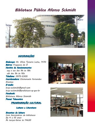 Biblioteca Pública Afonso Schmidt
INFORMAÇÕES
Endereço: Av. Elísio Teixeira Leite, 1470
Bairro: Freguesia do Ó
Horário de funcionamento:
seg a sex das 9h às 18h
sáb das 9h às 16h
Telefone: 3975-2305
Coordenadora: Emmanuela Fernandes
Arantes
E-mails:
bcsp.aschmidt@gmail.com
bcsp.aschmidt@prefeitura.sp.gov.br
Facebook:
Biblioteca Afonso Schmidt
Possui Telecentro
PROGRAMAÇÃO CULTURAL
Leitura e Literatura
Encantos de leitura
Com funcionários da biblioteca.
De 4 a 10 anos.
Às terças-feiras às 14h30
 