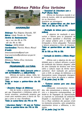 Biblioteca Pública Érico Veríssimo
INFORMAÇÕES
Endereço: Rua Diógenes Dourado, 101
Bairro: Cohab Parada de Taipas
Horário de funcionamento:
seg a sex das 8h às 17h
sáb das 9h às 16h
Telefone: 3972-0450
Coordenadora: Patrícia Muniz Marçal
E-mails:
bmericoverissimo@gmail.com
bcsp.everissimo@prefeitura.sp.gov.br
Facebook:
Biblioteca Pública Érico Veríssimo
Possui Telecentro
. Vocacional de Literatura com a
Profª Marina Ruivo
	 Oficina de literatura visando à es-
crita de textos, além do aprofundamen-
to na literatura
brasileira ou estrangeira.
Todas as quintas-feiras em dois horá-
rios: 9h às 12h ou 14h às 17h
. Mediação de leitura para a primeira
infância
	 O objetivo da mediação é apre-
sentar a leitura para os pequenos de
uma forma agradável e divertida, em
um espaço próprio para a idade com
brinquedos e livros adequados. Tornando
a leitura prazerosa e livre de traumas.
Todas as quartas-feiras em dois horá-
rios:
9h às 10h ou 14h às 15h
. Contação de história e Oficina Abayo-
mi
	 Oficina com o objetivo de dar visi-
bilidade para a cultura africana a partir
da confecção das bonecas abayomi, além
de uma contação de história com livros
sobre a cultura negra de forma repre-
sentativa. Será realizada em parceria
com o CCA, as amigas da biblioteca e os
funcionários numa integração intergera-
cional para troca de saberes e sabores.
17 de junho (sex) às 15h
. Texturas sonoras para uma dança
instantânea
	 Utilizando instrumentos inusita-
dos, não convencionais e étnicos, o mú-
sico e o dançarino contemporâneo, va-
lendo-se da linguagem da improvisação,
se inspiram na sonoridade do ambiente.
Ocupam a arquitetura do lugar e en-
tre o fluxo cotidiano das pessoas criam
no momento presente, uma sonoplastia,
movimentos únicos e efêmeros, o ins-
tante.
27 de junho (seg) às 14h
PROGRAMAÇÃO CULTURAL
. Circuito Maior Idade (parceria entre a
VIA GUTENBERG e a BIBLIOTECA)
	 Oficinas de teatro, dança, rádio, te-
rapia, ginástica para pessoas de terceira
idade.
Todas as terças e quintas-feiras das 8h
às 12h
. Encontro Amigos da Biblioteca
	 Chá da tarde e conversa entre ami-
gos que frequentam a biblioteca sobre di-
versos assuntos, envolvendo projetos que
criem uma memória para o bairro de Tai-
pas e para os seus moradores.
Todas as sextas-feiras das 14h às 17h
. Literatura Digital – 10 anos de Twitter
Todas as quintas-feiras das 14h às 16h
 