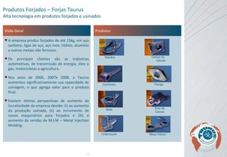 Visão Geral A empresa produz forjados de até 15kg, em aço carbono, ligas de aço, aço inox, titânio, alumínio e outros metais não ferrosos.  Os principais clientes são as indústrias automotivas, de transmissão de energia, óleo e gás, motocicletas e agricultura.  Nos anos de 2006, 2007e 2008, a Taurus aumentou significativamente sua capacidade de usinagem, o que agrega valor para o produto final.  Existem ótimas perspectivas de aumento da lucratividade da empresa devido: (i) ao aumento da produção usinada, (ii) ao incremento de novos maquinários para forjados e (III) o aumento da vendas de M.I.M – Metal Injection Molding. Produtos Produtos Forjados – Forjas Taurus Alta tecnologia em produtos forjados e usinados Manilha Tampa da  Válvula Biela Cachimbo Flange Eixo de Camos Virabrequim Mesa Inferior 
