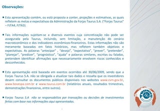 Observações: Esta apresentação contém, ou está proposta a conter, projeções e estimativas, as quais refletem as metas e expectativas da Administração da Forjas Taurus S.A. (“Forjas Taurus” – FJTA4, FJTA3).  Tais informações sujeitam-se a diversos eventos cuja concretização não pode ser assegurada pela Taurus, incluindo, sem limitação, a manutenção do cenário macroeconômico e dos indicadores econômicos-financeiros. Estas informações não são meramente baseadas em fatos históricos, mas refletem também objetivos e expectativas . As  palavras “antecipar” , “desejo”, “expectativa”, “prever”, “pretender”, “planejar”, “predizer”, “prognóstico”, “ajuda” e palavras similares, escritas ou faladas, pretendem identificar afirmações que necessariamente envolvem riscos conhecidos e desconhecidos. Esta apresentação está baseada em eventos ocorridos até 30/06/2009, sendo que a Forjas Taurus S.A. não se obrigada a atualizar tais dados e ressalta que os investidores devem consultar os documentos públicos disponíveis nos websites  www.cvm.gov.br ,  www.bovespa.com.br  e  www.taurus.com.br  (relatórios anuais, resultados trimestrais, demonstrações financeiras, entre outros).   Forjas Taurus S.A  não se responsabiliza por transações ou decisões de investimentos feitas com base nas informações aqui apresentadas. 