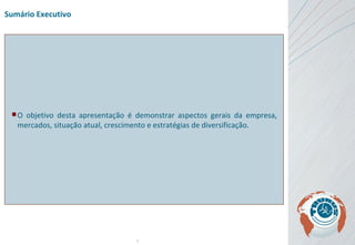 Sumário Executivo O  objetivo desta apresentação é demonstrar aspectos gerais da empresa, mercados, situação atual, crescimento e estratégias de diversificação . 