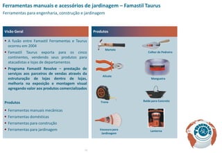 Ferramentas manuais e acessórios de jardinagem – Famastil Taurus
Ferramentas para engenharia, construção e jardinagem



Visão Geral                                      Produtos

 A fusão entre Famastil Ferramentas e Taurus
  ocorreu em 2004
                                                       Martelo
 Famastil Taurus exporta para os cinco                                Colher de Pedreiro
  continentes, vendendo seus produtos para
  atacadistas e lojas de departamentos
 Programa Famastil Resolve – prestação de
  serviços aos parceiros de vendas através da
                                                      Alicate
  estruturação de lojas dentro de lojas,                                 Mangueira
  melhoria na exposição e montagem visual
  agregando valor aos produtos comercializados

                                                                    Balde para Concreto
Produtos                                             Trena

 Ferramentas manuais mecânicas
 Ferramentas domésticas
 Ferramentas para construção
 Ferramentas para jardinagem                       Vassoura para        Lanterna
                                                     Jardinagem




                                            15
 