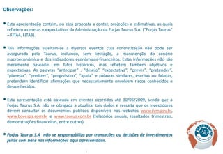 Observações:

• Esta apresentação contém, ou está proposta a conter, projeções e estimativas, as quais
  refletem as metas e expectativas da Administração da Forjas Taurus S.A. (“Forjas Taurus”
  – FJTA4, FJTA3).

• Tais informações sujeitam-se a diversos eventos cuja concretização não pode ser
  assegurada pela Taurus, incluindo, sem limitação, a manutenção do cenário
  macroeconômico e dos indicadores econômicos-financeiros. Estas informações não são
  meramente baseadas em fatos históricos, mas refletem também objetivos e
  expectativas. As palavras “antecipar” , “desejo”, “expectativa”, “prever”, “pretender”,
  “planejar”, “predizer”, “prognóstico”, “ajuda” e palavras similares, escritas ou faladas,
  pretendem identificar afirmações que necessariamente envolvem riscos conhecidos e
  desconhecidos.

• Esta apresentação está baseada em eventos ocorridos até 30/06/2009, sendo que a
  Forjas Taurus S.A. não se obrigada a atualizar tais dados e ressalta que os investidores
  devem consultar os documentos públicos disponíveis nos websites www.cvm.gov.br,
  www.bovespa.com.br e www.taurus.com.br (relatórios anuais, resultados trimestrais,
  demonstrações financeiras, entre outros).

• Forjas Taurus S.A  não se responsabiliza por transações ou decisões de investimentos
  feitas com base nas informações aqui apresentadas.

                                            2
 