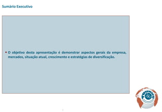 Sumário Executivo




  O objetivo desta apresentação é demonstrar aspectos gerais da empresa,
   mercados, situação atual, crescimento e estratégias de diversificação.




                                  3
 