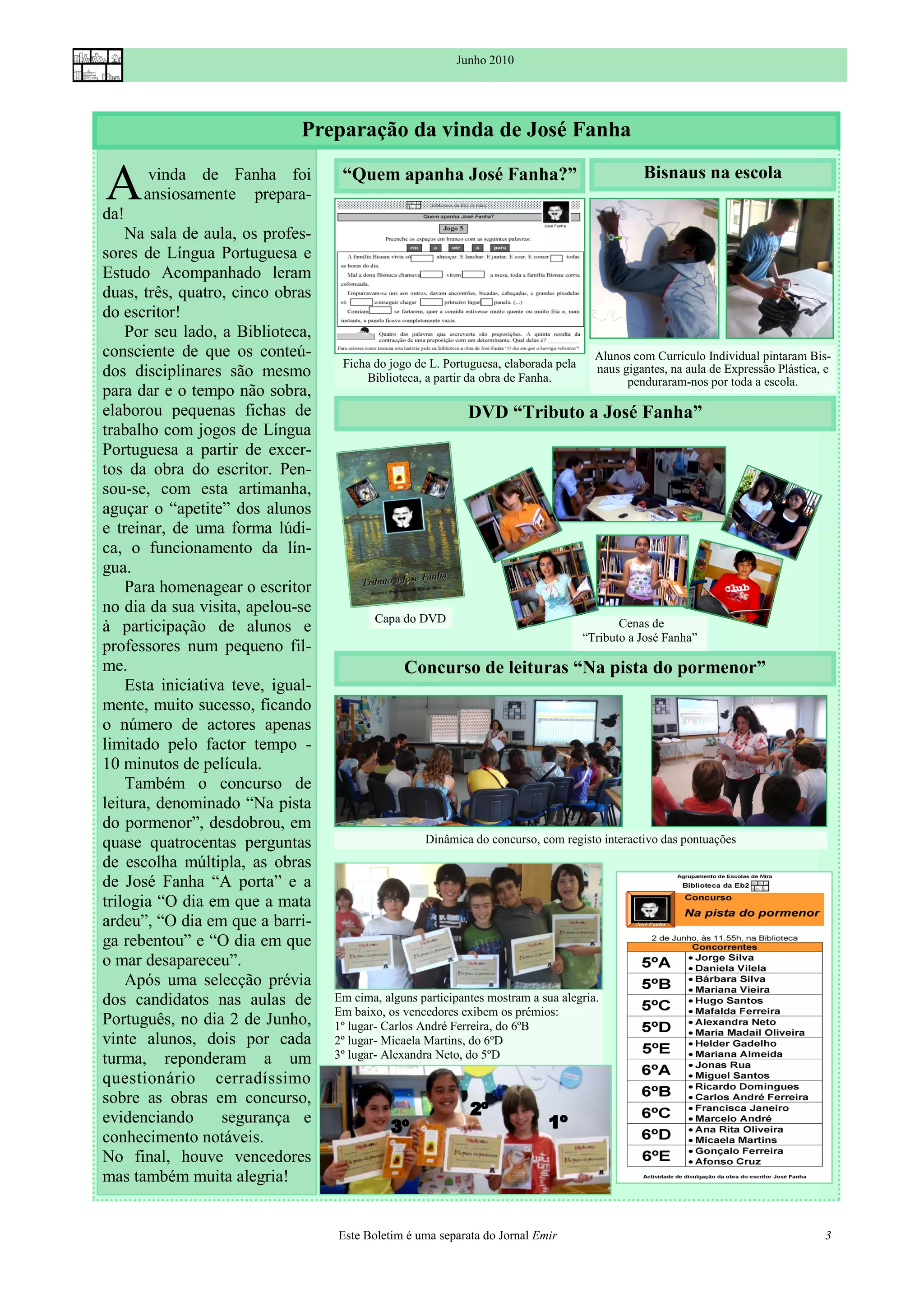 Junho 2010




                              Preparação da vinda de José Fanha

A
da!
       vinda de Fanha foi
      ansiosamente prepara-
                                    “Quem apanha José Fanha?”                                   Bisnaus na escola


    Na sala de aula, os profes-
sores de Língua Portuguesa e
Estudo Acompanhado leram
duas, três, quatro, cinco obras
do escritor!
    Por seu lado, a Biblioteca,
consciente de que os conteú-                                                           Alunos com Currículo Individual pintaram Bis-
                                    Ficha do jogo de L. Portuguesa, elaborada pela
dos disciplinares são mesmo             Biblioteca, a partir da obra de Fanha.
                                                                                       naus gigantes, na aula de Expressão Plástica, e
                                                                                             penduraram-nos por toda a escola.
para dar e o tempo não sobra,
elaborou pequenas fichas de                                  DVD “Tributo a José Fanha”
trabalho com jogos de Língua
Portuguesa a partir de excer-
tos da obra do escritor. Pen-
sou-se, com esta artimanha,
aguçar o “apetite” dos alunos
e treinar, de uma forma lúdi-
ca, o funcionamento da lín-
gua.
    Para homenagear o escritor
no dia da sua visita, apelou-se
                                          Capa do DVD
à participação de alunos e                                                                  Cenas de
                                                                                     “Tributo a José Fanha”
professores num pequeno fil-
me.                                             Concurso de leituras “Na pista do pormenor”
    Esta iniciativa teve, igual-
mente, muito sucesso, ficando
o número de actores apenas
limitado pelo factor tempo -
10 minutos de película.
    Também o concurso de
leitura, denominado “Na pista
do pormenor”, desdobrou, em
quase quatrocentas perguntas                        Dinâmica do concurso, com registo interactivo das pontuações
de escolha múltipla, as obras
de José Fanha “A porta” e a
trilogia “O dia em que a mata
ardeu”, “O dia em que a barri-
ga rebentou” e “O dia em que
o mar desapareceu”.
    Após uma selecção prévia
dos candidatos nas aulas de        Em cima, alguns participantes mostram a sua alegria.
                                   Em baixo, os vencedores exibem os prémios:
Português, no dia 2 de Junho,      1º lugar- Carlos André Ferreira, do 6ºB
vinte alunos, dois por cada        2º lugar- Micaela Martins, do 6ºD
turma, reponderam a um             3º lugar- Alexandra Neto, do 5ºD
questionário cerradíssimo
sobre as obras em concurso,
evidenciando       segurança e
conhecimento notáveis.
No final, houve vencedores
mas também muita alegria!


                                   Este Boletim é uma separata do Jornal Emir                                                       3
 