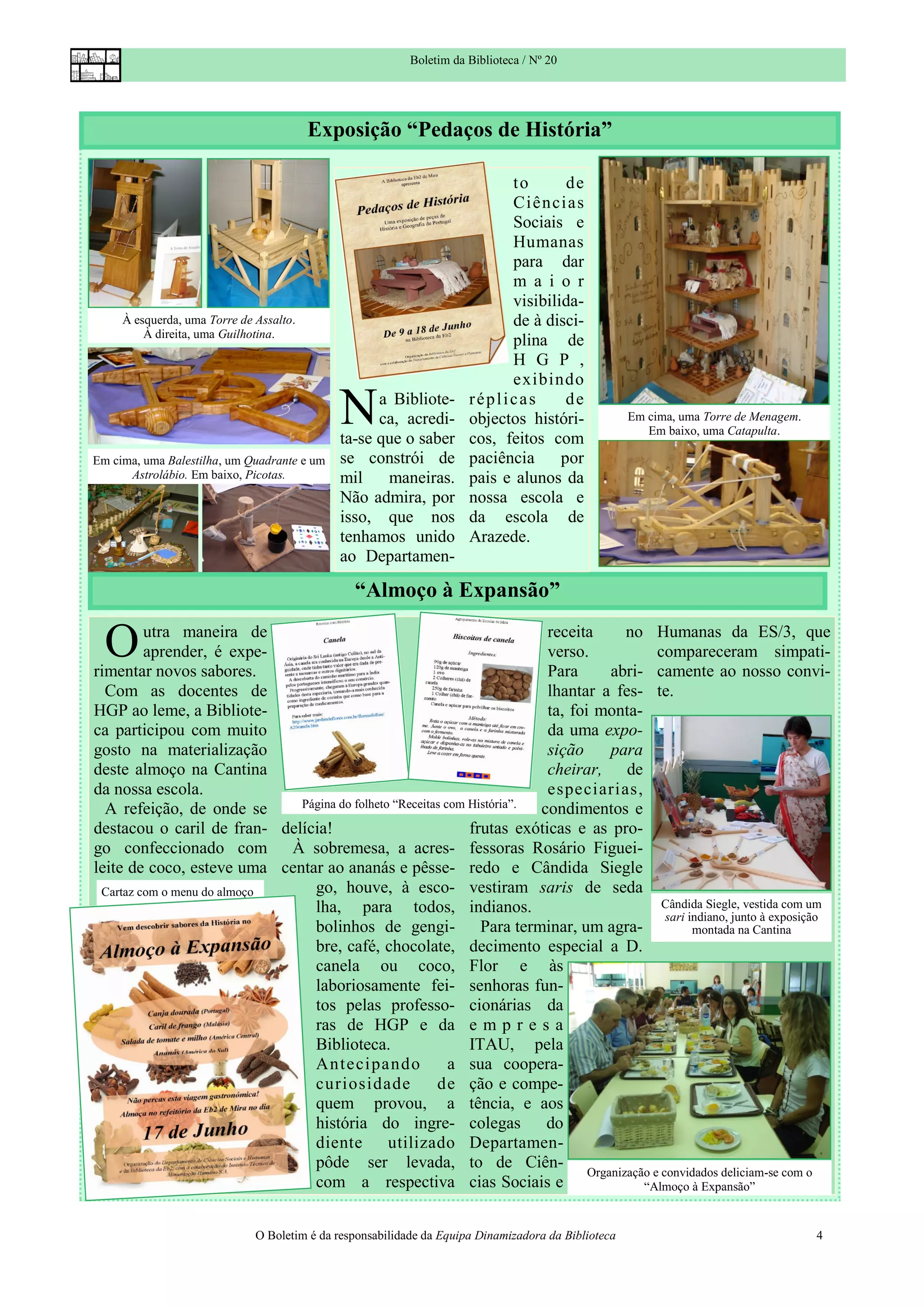 Boletim da Biblioteca / Nº 20




                                         Exposição “Pedaços de História”

                                                                            to       de
                                                                            Ci ênci as
                                                                            Sociais e
                                                                            Humanas
                                                                            para dar
                                                                            m a i o r
                                                                            visibilida-
     À esquerda, uma Torre de Assalto.                                      de à disci-
         À direita, uma Guilhotina.
                                                                            plina de
                                                                            H G P ,
                                                                            exibindo

                                             N     a Bibliote-
                                                   ca, acredi-
                                             ta-se que o saber
                                                                      réplicas       de
                                                                      objectos históri-
                                                                      cos, feitos com
                                                                                                     Em cima, uma Torre de Menagem.
                                                                                                        Em baixo, uma Catapulta.

Em cima, uma Balestilha, um Quadrante e um   se constrói de           paciência     por
      Astrolábio. Em baixo, Picotas.         mil    maneiras.         pais e alunos da
                                             Não admira, por          nossa escola e
                                             isso, que nos            da escola de
                                             tenhamos unido           Arazede.
                                             ao Departamen-

                                                “Almoço à Expansão”

  O      utra maneira de
         aprender, é expe-
rimentar novos sabores.
                                                                         receita
                                                                         verso.
                                                                         Para
                                                                                       no Humanas da ES/3, que
                                                                                             compareceram simpati-
                                                                                    abri- camente ao nosso convi-
  Com as docentes de                                                     lhantar a fes- te.
HGP ao leme, a Bibliote-                                                 ta, foi monta-
ca participou com muito                                                  da uma expo-
gosto na materialização                                                  sição      para
deste almoço na Cantina                                                  cheirar, de
da nossa escola.                                                         especiarias,
  A refeição, de onde se     Página do folheto “Receitas com História”. condimentos e
destacou o caril de fran- delícia!                           frutas exóticas e as pro-
go confeccionado com À sobremesa, a acres- fessoras Rosário Figuei-
leite de coco, esteve uma centar ao ananás e pêsse- redo e Cândida Siegle
 Cartaz com o menu do almoço   go, houve, à esco- vestiram saris de seda
                               lha, para todos, indianos.                                     Cândida Siegle, vestida com um
                                                                                               sari indiano, junto à exposição
                               bolinhos de gengi- Para terminar, um agra-                            montada na Cantina
                               bre, café, chocolate, decimento especial a D.
                               canela ou coco, Flor e às
                               laboriosamente fei- senhoras fun-
                               tos pelas professo- cionárias da
                               ras de HGP e da e m p r e s a
                               Biblioteca.                   ITAU, pela
                               Ant eci pando              a sua coopera-
                               curiosidade             de ção e compe-
                               quem provou, a tência, e aos
                               história do ingre- colegas                do
                               diente         utilizado Departamen-
                               pôde ser levada, to de Ciên-
                                                                                Organização e convidados deliciam-se com o
                               com a respectiva cias Sociais e                            “Almoço à Expansão”


                              O Boletim é da responsabilidade da Equipa Dinamizadora da Biblioteca                                    4
 