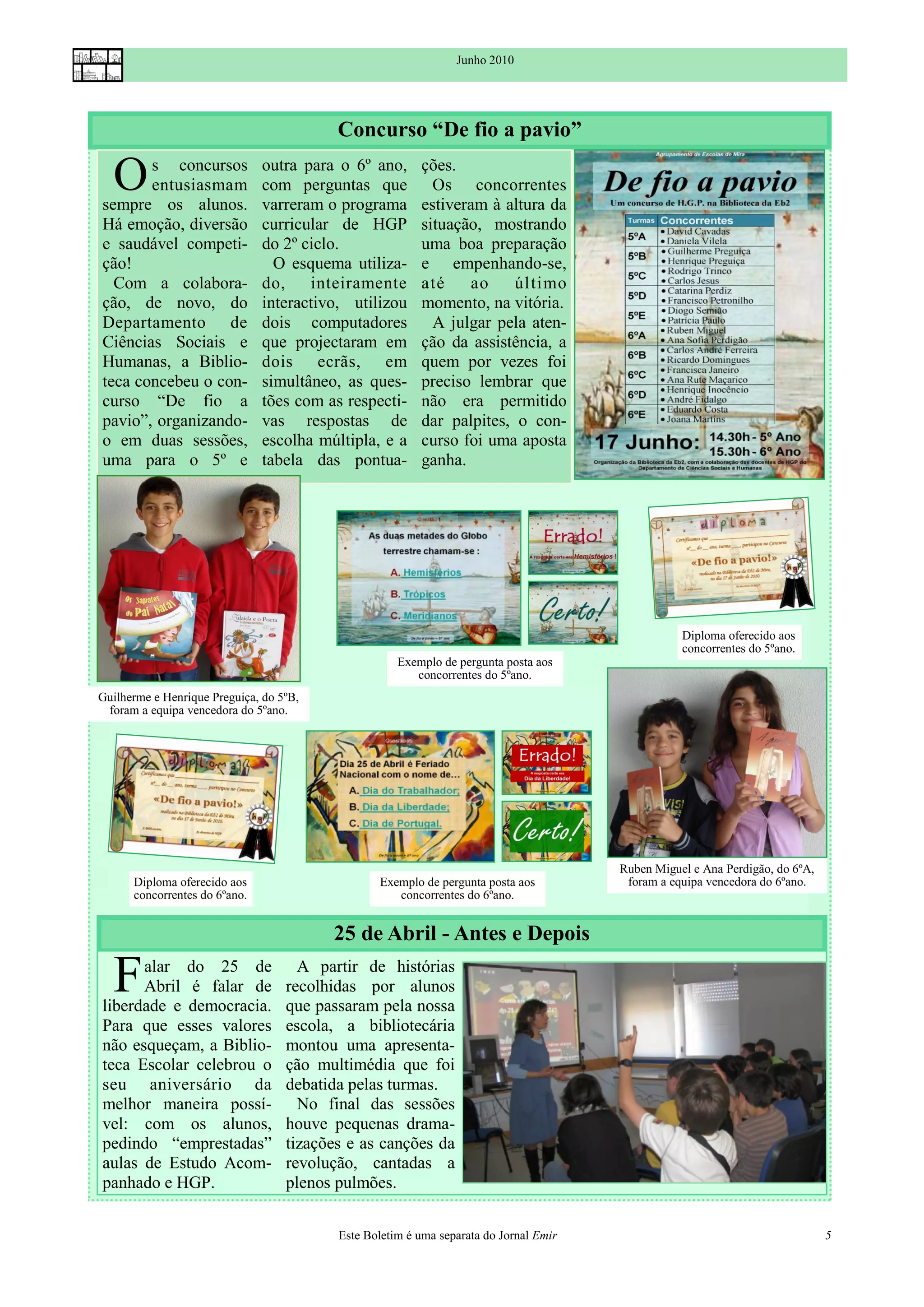 Junho 2010




                                          Concurso “De fio a pavio”

  O    s concursos
       entusiasmam
sempre os alunos.
                               outra para o 6º ano,
                               com perguntas que
                               varreram o programa
                                                         ções.
                                                           Os concorrentes
                                                         estiveram à altura da
Há emoção, diversão            curricular de HGP         situação, mostrando
e saudável competi-            do 2º ciclo.              uma boa preparação
ção!                             O esquema utiliza-      e empenhando-se,
  Com a colabora-              do, inteiramente          até    ao     último
ção, de novo, do               interactivo, utilizou     momento, na vitória.
Departamento de                dois computadores           A julgar pela aten-
Ciências Sociais e             que projectaram em        ção da assistência, a
Humanas, a Biblio-             dois ecrãs, em            quem por vezes foi
teca concebeu o con-           simultâneo, as ques-      preciso lembrar que
curso “De fio a                tões com as respecti-     não era permitido
pavio”, organizando-           vas respostas de          dar palpites, o con-
o em duas sessões,             escolha múltipla, e a     curso foi uma aposta
uma para o 5º e                tabela das pontua-        ganha.




                                                                                                  Diploma oferecido aos
                                                                                                  concorrentes do 5ºano.
                                                     Exemplo de pergunta posta aos
                                                        concorrentes do 5ºano.
Guilherme e Henrique Preguiça, do 5ºB,
 foram a equipa vencedora do 5ºano.




                                                                                       Ruben Miguel e Ana Perdigão, do 6ºA,
      Diploma oferecido aos                      Exemplo de pergunta posta aos          foram a equipa vencedora do 6ºano.
      concorrentes do 6ºano.                        concorrentes do 6ºano.


                                         25 de Abril - Antes e Depois

  F   alar do 25 de
      Abril é falar de
liberdade e democracia.
                                     A partir de histórias
                                   recolhidas por alunos
                                   que passaram pela nossa
Para que esses valores             escola, a bibliotecária
não esqueçam, a Biblio-            montou uma apresenta-
teca Escolar celebrou o            ção multimédia que foi
seu aniversário da                 debatida pelas turmas.
melhor maneira possí-                No final das sessões
vel: com os alunos,                houve pequenas drama-
pedindo “emprestadas”              tizações e as canções da
aulas de Estudo Acom-              revolução, cantadas a
panhado e HGP.                     plenos pulmões.


                                          Este Boletim é uma separata do Jornal Emir                                          5
 