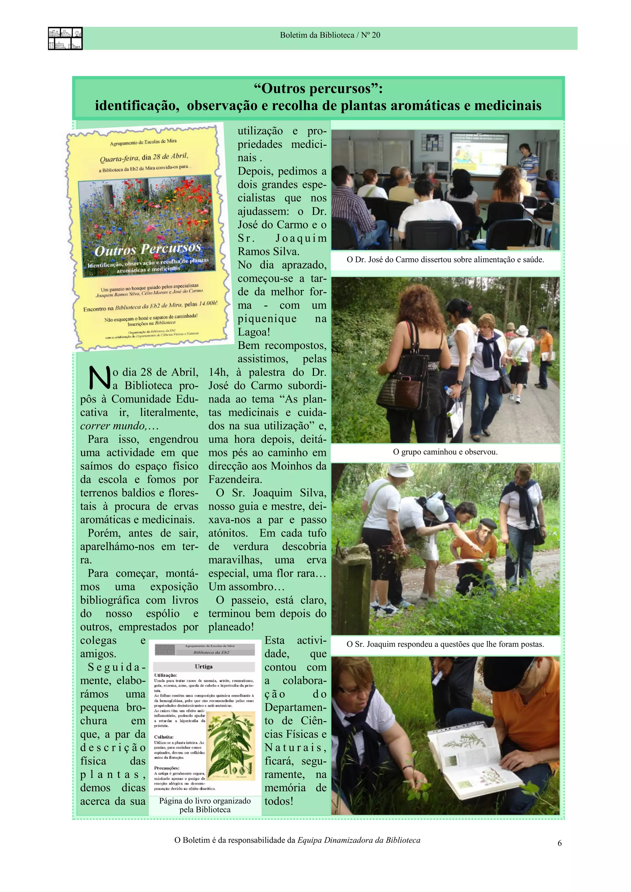 Boletim da Biblioteca / Nº 20




                           “Outros percursos”:
   identificação, observação e recolha de plantas aromáticas e medicinais
                                     utilização e pro-
                                     priedades medici-
                                     nais .
                                     Depois, pedimos a
                                     dois grandes espe-
                                     cialistas que nos
                                     ajudassem: o Dr.
                                     José do Carmo e o
                                     Sr.       Joaquim
                                     Ramos Silva.
                                                                      O Dr. José do Carmo dissertou sobre alimentação e saúde.
                                     No dia aprazado,
                                     começou-se a tar-
                                     de da melhor for-
                                     ma - com um
                                     piquenique        na
                                     Lagoa!
                                     Bem recompostos,
                                     assistimos, pelas

 N     o dia 28 de Abril, 14h, à palestra do Dr.
       a Biblioteca pro- José do Carmo subordi-
pôs à Comunidade Edu- nada ao tema “As plan-
cativa ir, literalmente, tas medicinais e cuida-
correr mundo,…              dos na sua utilização” e,
  Para isso, engendrou uma hora depois, deitá-
uma actividade em que mos pés ao caminho em                                        O grupo caminhou e observou.
saímos do espaço físico direcção aos Moinhos da
da escola e fomos por Fazendeira.
terrenos baldios e flores- O Sr. Joaquim Silva,
tais à procura de ervas nosso guia e mestre, dei-
aromáticas e medicinais. xava-nos a par e passo
  Porém, antes de sair, atónitos. Em cada tufo
aparelhámo-nos em ter- de verdura descobria
ra.                         maravilhas, uma erva
  Para começar, montá- especial, uma flor rara…
mos uma exposição Um assombro…
bibliográfica com livros O passeio, está claro,
do nosso espólio e terminou bem depois do
outros, emprestados por planeado!
colegas      e                              Esta activi-              O Sr. Joaquim respondeu a questões que lhe foram postas.
amigos.                                     dade,     que
  Seguida-                                  contou com
mente, elabo-                               a colabora-
rámos uma                                   ção        do
pequena bro-                                Departamen-
chura      em                               to de Ciên-
que, a par da                               cias Físicas e
descrição                                   Naturais,
física     das                              ficará, segu-
plantas,                                    ramente, na
demos dicas                                 memória de
acerca da sua Página do livro organizado todos!
                       pela Biblioteca


                      O Boletim é da responsabilidade da Equipa Dinamizadora da Biblioteca                                       6
 