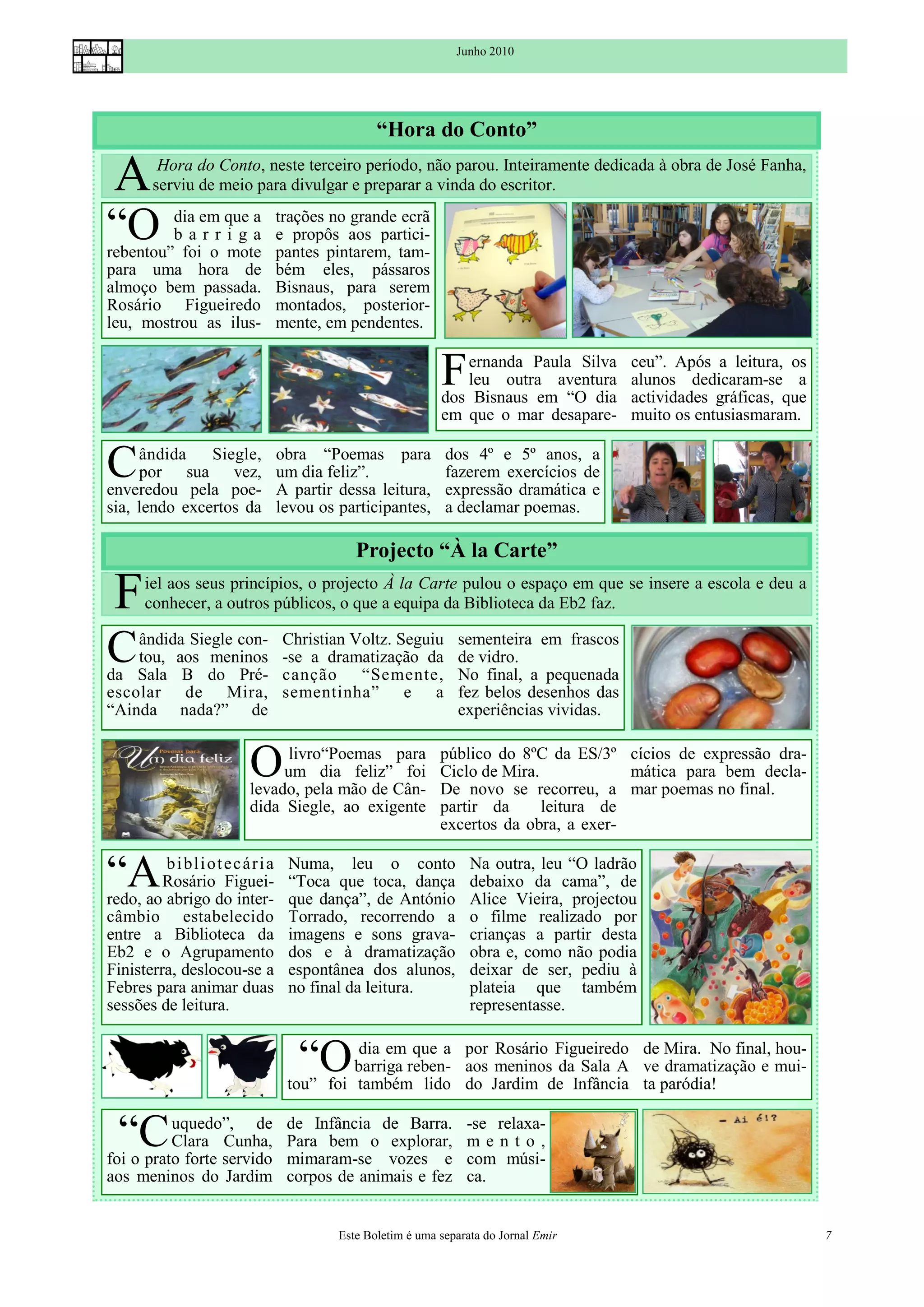 Junho 2010




                                                 “Hora do Conto”

 A       Hora do Conto, neste terceiro período, não parou. Inteiramente dedicada à obra de José Fanha,
        serviu de meio para divulgar e preparar a vinda do escritor.

“O       dia em que a
         barriga
rebentou” foi o mote
                                 trações no grande ecrã
                                 e propôs aos partici-
                                 pantes pintarem, tam-
para uma hora de                 bém eles, pássaros
almoço bem passada.              Bisnaus, para serem
Rosário Figueiredo               montados, posterior-
leu, mostrou as ilus-            mente, em pendentes.


                                                             F  ernanda Paula Silva
                                                                leu outra aventura
                                                             dos Bisnaus em “O dia
                                                                                         ceu”. Após a leitura, os
                                                                                         alunos dedicaram-se a
                                                                                         actividades gráficas, que
                                                             em que o mar desapare-      muito os entusiasmaram.


C    ândida    Siegle,
     por sua vez,
enveredou pela poe-
                                 obra “Poemas para
                                 um dia feliz”.
                                 A partir dessa leitura,
                                                              dos 4º e 5º anos, a
                                                              fazerem exercícios de
                                                              expressão dramática e
sia, lendo excertos da           levou os participantes,      a declamar poemas.

                                             Projecto “À la Carte”

 F    iel aos seus princípios, o projecto À la Carte pulou o espaço em que se insere a escola e deu a
      conhecer, a outros públicos, o que a equipa da Biblioteca da Eb2 faz.


C   ândida Siegle con-
    tou, aos meninos
da Sala B do Pré-
                                 Christian Voltz. Seguiu
                                 -se a dramatização da
                                 canção “Semente,
                                                                sementeira em frascos
                                                                de vidro.
                                                                No final, a pequenada
escolar de Mira,                 sementinha” e a                fez belos desenhos das
“Ainda nada?” de                                                experiências vividas.


                         O     livro“Poemas para
                              um dia feliz” foi
                         levado, pela mão de Cân-
                                                             público do 8ºC da ES/3º cícios de expressão dra-
                                                             Ciclo de Mira.            mática para bem decla-
                                                             De novo se recorreu, a mar poemas no final.
                         dida Siegle, ao exigente            partir da      leitura de
                                                             excertos da obra, a exer-


“A       b i bl i ot ec ár i a
         Rosário Figuei-
redo, ao abrigo do inter-
                                  Numa, leu o conto
                                  “Toca que toca, dança
                                  que dança”, de António
                                                                   Na outra, leu “O ladrão
                                                                   debaixo da cama”, de
                                                                   Alice Vieira, projectou
câmbio estabelecido               Torrado, recorrendo a            o filme realizado por
entre a Biblioteca da             imagens e sons grava-            crianças a partir desta
Eb2 e o Agrupamento               dos e à dramatização             obra e, como não podia
Finisterra, deslocou-se a         espontânea dos alunos,           deixar de ser, pediu à
Febres para animar duas           no final da leitura.             plateia que também
sessões de leitura.                                                representasse.


                                    “O      dia em que a por Rosário Figueiredo de Mira. No final, hou-
                                           barriga reben- aos meninos da Sala A ve dramatização e mui-
                                  tou” foi também lido do Jardim de Infância ta paródia!


  “C      uquedo”, de
          Clara Cunha,
foi o prato forte servido
                                  de Infância de Barra.
                                  Para bem o explorar,
                                  mimaram-se vozes e
                                                                  -se relaxa-
                                                                  mento,
                                                                  com músi-
aos meninos do Jardim             corpos de animais e fez         ca.


                                          Este Boletim é uma separata do Jornal Emir                                 7
 
