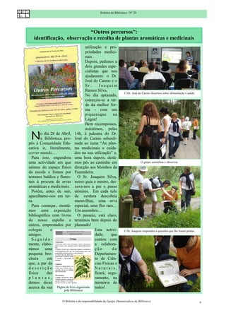 Boletim da Biblioteca / Nº 20




                           “Outros percursos”:
   identificação, observação e recolha de plantas aromáticas e medicinais
                                     utilização e pro-
                                     priedades medici-
                                     nais .
                                     Depois, pedimos a
                                     dois grandes espe-
                                     cialistas que nos
                                     ajudassem: o Dr.
                                     José do Carmo e o
                                     Sr.       Joaquim
                                     Ramos Silva.
                                                                      O Dr. José do Carmo dissertou sobre alimentação e saúde.
                                     No dia aprazado,
                                     começou-se a tar-
                                     de da melhor for-
                                     ma - com um
                                     piquenique        na
                                     Lagoa!
                                     Bem recompostos,
                                     assistimos, pelas

 N     o dia 28 de Abril, 14h, à palestra do Dr.
       a Biblioteca pro- José do Carmo subordi-
pôs à Comunidade Edu- nada ao tema “As plan-
cativa ir, literalmente, tas medicinais e cuida-
correr mundo,…              dos na sua utilização” e,
  Para isso, engendrou uma hora depois, deitá-
uma actividade em que mos pés ao caminho em                                        O grupo caminhou e observou.
saímos do espaço físico direcção aos Moinhos da
da escola e fomos por Fazendeira.
terrenos baldios e flores- O Sr. Joaquim Silva,
tais à procura de ervas nosso guia e mestre, dei-
aromáticas e medicinais. xava-nos a par e passo
  Porém, antes de sair, atónitos. Em cada tufo
aparelhámo-nos em ter- de verdura descobria
ra.                         maravilhas, uma erva
  Para começar, montá- especial, uma flor rara…
mos uma exposição Um assombro…
bibliográfica com livros O passeio, está claro,
do nosso espólio e terminou bem depois do
outros, emprestados por planeado!
colegas      e                              Esta activi-              O Sr. Joaquim respondeu a questões que lhe foram postas.
amigos.                                     dade,     que
  Seguida-                                  contou com
mente, elabo-                               a colabora-
rámos uma                                   ção        do
pequena bro-                                Departamen-
chura      em                               to de Ciên-
que, a par da                               cias Físicas e
descrição                                   Naturais,
física     das                              ficará, segu-
plantas,                                    ramente, na
demos dicas                                 memória de
acerca da sua Página do livro organizado todos!
                       pela Biblioteca


                      O Boletim é da responsabilidade da Equipa Dinamizadora da Biblioteca                                       6
 