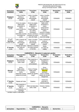 PREFEITURA MUNICIPAL DE SAPUCAIA DO SUL
                                                              Secretaria Municipal de Educação
                                                            Serviço de Nutrição Escolar – SENE

 REFEIÇÕES/     Segunda-feira         Terça-feira         Quarta-feira      Quinta-feira     Sexta-feira
 HORÁRIOS          20/06                21/06               22/06              23/06           24/06

                Leite c/ farinha    Leite c/ mucilon Leite c/ mucilon
 Desjejum          láctea p/           de milho /      de arroz p/
   08:00h        alimentação         alimentação      alimentação            FERIADO         FERIADO
                    infantil             infantil         infantil
                                                    Arroz (ou papa),
                Arroz (ou papa),  Arroz (ou papa),     feijão preto
                   feijão preto      feijão preto     amassado s/
                  amassado s/       amassado s/           casca,
  Almoço              casca,            casca,        carne bovina
   10:30h       carne moída (ou   frango desfiado     desfiada (ou           FERIADO         FERIADO
                      caldo),        (ou caldo),          caldo),
                     aipim e         moranga e      cenoura e batata
               beterraba cozidas chuchu cozidos e cozidas e picadas
                  e picadas (ou  picados (ou purê),     (ou purê),
                       purê)       suco de maçã      suco de manga
   1º e 3°    Leite c/ farinha de Leite c/ mucilon Leite c/ farinha de
  lanches           aveia p/         de arroz p/         aveia p/
13:00h/16:30h    alimentação        alimentação       alimentação            FERIADO         FERIADO
                     infantil          infantil           infantil
               Salada de frutas Banana e mamão            Melão
 2º lanche       (ou papa de      (ou papa banana     (ou papa de            FERIADO         FERIADO
    14:00h           frutas)         e mamão)            melão)


                              CARDÁPIO II – Berçário II, maternal e jardim
 REFEIÇÕES/     Segunda-feira         Terça-feira         Quarta-feira      Quinta-feira     Sexta-feira
 HORÁRIOS          20/06                21/06               22/06              23/06           24/06

               Pão massinha c/     Pão massinha c/       Pão massinha c/
 Desjejum       doce de leite,       margarina,            margarina e
   08:00h        café c/ leite         leite c/            mortadela,        FERIADO         FERIADO
                                    achocolatado           café c/ leite

                      Arroz,                               Arroz,
                  feijão preto,   Arroz c/ frango,     feijão preto,
  Almoço        carne moída c/      feijão preto,        salsichão
   10:30h            molho,           quibebe,           grelhado,           FERIADO         FERIADO
               beterraba cozida, salada de repolho, couve c/ farofa,
               salada de tomate         maçã        salada de tomate,
                                                        bergamota

                                                            Creme de
 1º lanche      Salada de frutas       Gelatina            caramelo c/       FERIADO         FERIADO
   14:00h                                                 banana picada
                 Pão massinha c/
 2º lanche          margarina,     Bolo de beterraba,    Cereal c/ bebida
   16:00h             leite c/        café c/ leite          láctea          FERIADO         FERIADO
                 enriquecedor de
                     morango
* cardápio sujeito a alterações




                                          CARDÁPIO I – Berçário
 REFEIÇÕES/     Segunda-feira         Terça-feira         Quarta-feira      Quinta-feira
 
