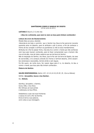 SANTÍSSIMO CORPO E SANGUE DE CRISTO
                                       (23 de Junho de 2011)

     LEITURA I Deut 8, 2-3.14b-16a

       «Deu-te o alimento, que nem tu nem os teus pais tinham conhecido»

     Leitura do Livro do Deuteronómio
     Moisés falou ao povo, dizendo:
     «Recorda-te de todo o caminho que o Senhor teu Deus te fez percorrer durante
     quarenta anos no deserto, para te atribular e pôr à prova, a fim de conhecer o
     íntimo do teu coração e verificar se guardarias ou não os seus mandamentos.
     Atribulou-te e fez-te passar fome, mas deu-te a comer o maná que não conhecias
     nem teus pais haviam conhecido, para te fazer compreender que o homem não
     vive só de pão, mas de toda a palavra que sai da boca do Senhor.
     Não te esqueças do Senhor, teu Deus, que te fez sair da terra do Egipto, da casa
     de escravidão, e te conduziu através do imenso e temível deserto, entre serpen-
     tes venenosas e escorpiões, terreno árido e sem águas.
     Foi Ele quem, da rocha dura, fez nascer água para ti e, no deserto, te deu a
     comer o maná, que teus pais não tinham conhecido».
     Palavra do Senhor.


     SALMO RESPONSORIAL Salmo 147, 12-13.14-15.19-20 (R. 12a ou Aleluia)
     Refrão: Jerusalém, louva o teu Senhor.

     Ou: Aleluia.


     Glorifica, Jerusalém, o Senhor,
     louva, Sião, o teu Deus.
     Ele reforçou as tuas portas
     e abençoou os teus filhos.

     Estabeleceu a paz nas tuas fronteiras
     e saciou-te com a flor da farinha.
     Envia à terra a sua palavra,
     corre veloz a sua mensagem.




12
 