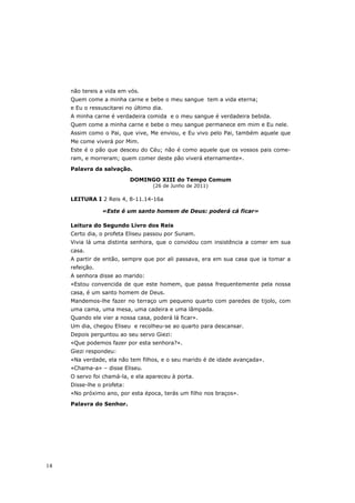 não tereis a vida em vós.
     Quem come a minha carne e bebe o meu sangue tem a vida eterna;
     e Eu o ressuscitarei no último dia.
     A minha carne é verdadeira comida e o meu sangue é verdadeira bebida.
     Quem come a minha carne e bebe o meu sangue permanece em mim e Eu nele.
     Assim como o Pai, que vive, Me enviou, e Eu vivo pelo Pai, também aquele que
     Me come viverá por Mim.
     Este é o pão que desceu do Céu; não é como aquele que os vossos pais come-
     ram, e morreram; quem comer deste pão viverá eternamente».
     Palavra da salvação.

                            DOMINGO XIII do Tempo Comum
                                    (26 de Junho de 2011)

     LEITURA I 2 Reis 4, 8-11.14-16a

                 «Este é um santo homem de Deus: poderá cá ficar»

     Leitura do Segundo Livro dos Reis
     Certo dia, o profeta Eliseu passou por Sunam.
     Vivia lá uma distinta senhora, que o convidou com insistência a comer em sua
     casa.
     A partir de então, sempre que por ali passava, era em sua casa que ia tomar a
     refeição.
     A senhora disse ao marido:
     «Estou convencida de que este homem, que passa frequentemente pela nossa
     casa, é um santo homem de Deus.
     Mandemos-lhe fazer no terraço um pequeno quarto com paredes de tijolo, com
     uma cama, uma mesa, uma cadeira e uma lâmpada.
     Quando ele vier a nossa casa, poderá lá ficar».
     Um dia, chegou Eliseu e recolheu-se ao quarto para descansar.
     Depois perguntou ao seu servo Giezi:
     «Que podemos fazer por esta senhora?».
     Giezi respondeu:
     «Na verdade, ela não tem filhos, e o seu marido é de idade avançada».
     «Chama-a» – disse Eliseu.
     O servo foi chamá-la, e ela apareceu à porta.
     Disse-lhe o profeta:
     «No próximo ano, por esta época, terás um filho nos braços».

     Palavra do Senhor.




14
 