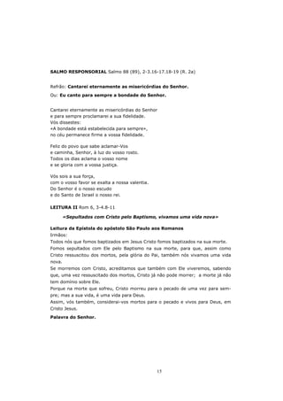 SALMO RESPONSORIAL Salmo 88 (89), 2-3.16-17.18-19 (R. 2a)


Refrão: Cantarei eternamente as misericórdias do Senhor.

Ou: Eu canto para sempre a bondade do Senhor.


Cantarei eternamente as misericórdias do Senhor
e para sempre proclamarei a sua fidelidade.
Vós dissestes:
«A bondade está estabelecida para sempre»,
no céu permanece firme a vossa fidelidade.

Feliz do povo que sabe aclamar-Vos
e caminha, Senhor, à luz do vosso rosto.
Todos os dias aclama o vosso nome
e se gloria com a vossa justiça.

Vós sois a sua força,
com o vosso favor se exalta a nossa valentia.
Do Senhor é o nosso escudo
e do Santo de Israel o nosso rei.

LEITURA II Rom 6, 3-4.8-11

        «Sepultados com Cristo pelo Baptismo, vivamos uma vida nova»

Leitura da Epístola do apóstolo São Paulo aos Romanos
Irmãos:
Todos nós que fomos baptizados em Jesus Cristo fomos baptizados na sua morte.
Fomos sepultados com Ele pelo Baptismo na sua morte, para que, assim como
Cristo ressuscitou dos mortos, pela glória do Pai, também nós vivamos uma vida
nova.
Se morremos com Cristo, acreditamos que também com Ele viveremos, sabendo
que, uma vez ressuscitado dos mortos, Cristo já não pode morrer; a morte já não
tem domínio sobre Ele.
Porque na morte que sofreu, Cristo morreu para o pecado de uma vez para sem-
pre; mas a sua vida, é uma vida para Deus.
Assim, vós também, considerai-vos mortos para o pecado e vivos para Deus, em
Cristo Jesus.
Palavra do Senhor.




                                                15
 