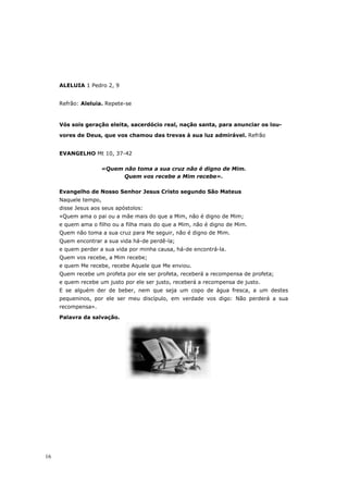ALELUIA 1 Pedro 2, 9


     Refrão: Aleluia. Repete-se



     Vós sois geração eleita, sacerdócio real, nação santa, para anunciar os lou-

     vores de Deus, que vos chamou das trevas à sua luz admirável. Refrão


     EVANGELHO Mt 10, 37-42

                      «Quem não toma a sua cruz não é digno de Mim.
                            Quem vos recebe a Mim recebe».

     Evangelho de Nosso Senhor Jesus Cristo segundo São Mateus
     Naquele tempo,
     disse Jesus aos seus apóstolos:
     «Quem ama o pai ou a mãe mais do que a Mim, não é digno de Mim;
     e quem ama o filho ou a filha mais do que a Mim, não é digno de Mim.
     Quem não toma a sua cruz para Me seguir, não é digno de Mim.
     Quem encontrar a sua vida há-de perdê-la;
     e quem perder a sua vida por minha causa, há-de encontrá-la.
     Quem vos recebe, a Mim recebe;
     e quem Me recebe, recebe Aquele que Me enviou.
     Quem recebe um profeta por ele ser profeta, receberá a recompensa de profeta;
     e quem recebe um justo por ele ser justo, receberá a recompensa de justo.
     E se alguém der de beber, nem que seja um copo de água fresca, a um destes
     pequeninos, por ele ser meu discípulo, em verdade vos digo: Não perderá a sua
     recompensa».
     Palavra da salvação.




16
 