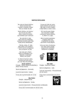 SANTOS POPULARES


   Na noite de Santo António             A treze do mês de Junho
      Noite de tanta folia               Santo António se demove
   Cantam e dançam moças                 São João a vinte e quatro
     Até ao romper do dia.              E São Pedro a vinte e nove.

   Santo António me acenou                Em marcha pela cidade
     de cima do seu altar…                 com arquinho e balão,
    Olha o maroto do santo               comemoro Santo António,
  que também quer namorar!                   S. Pedro e S. João.

      Na noite de S. João                 São os santos populares
    bela noite de orvalhadas                o festejo deste dia;
  somente encontro pelo chão               é desfilando aos pares
   lindas flores desfolhadas.             que tenho muita alegria.

    - Donde vindes, S. João             Uma vez mais cá estamos,
   pela calma, sem chapéu?               com esta nossa canção,
  - Venho de ver as fogueiras             alegremente cantando
     que se fizeram no céu!               mantemos a tradição.

     Na noite de S. Pedro
    Vêem-se foguetes no ar
     Rapazes e raparigas
      Bailam sem parar.

    S. Pedro é homem velho,
     homem de muito juízo;
   por isso Deus lhe entregou
           Santo António                              São João
Filiação - Martim Afonso de Bulhões e   Filiação - Zacarias e Isabel
Maria Teresa Taveira
                                        Nome de Baptismo - João
Nome de Baptismo - Fernando
                                        Local de nascimento - Provavelmente
Local de nascimento - Lisboa            em Ain Karim

O seu dia é comemorado em 13 de         O seu dia é comemorado em 24 de
                                        Junho.
                     São Pedro
    Filiação - desconhecida

    Nome de Baptismo - Simão

    Local de nascimento - Provavelmente na Betsaida

    O seu dia é comemorado em 29 de Junho.




                                           19
 