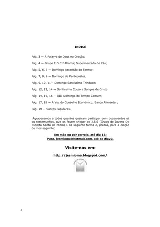 INDICE


    Pág. 3 — A Palavra de Deus na Oração;

    Pág. 4 — Grupo E.D.C.F.Mioma; Supermercado do Céu;

    Pág. 5, 6, 7 — Domingo Ascensão do Senhor;

    Pág. 7, 8, 9 — Domingo de Pentecostes;

    Pág. 9, 10, 11— Domingo Santíssima Trindade;

    Pág. 12, 13, 14 — Santíssimo Corpo e Sangue de Cristo

    Pág. 14, 15, 16 — XIII Domingo do Tempo Comum;

    Pág. 17, 18 — A Voz do Conselho Económico; Banco Alimentar;

    Pág. 19 — Santos Populares.


     Agradecemos a todos quantos queiram participar com documentos e/
    ou testemunhos, que os façam chegar ao J.E.S (Grupo de Jovens Do
    Espírito Santo de Mioma), da seguinte forma e, prazos, para a edição
    do mes seguinte:

                   Em mão ou por correio, até dia 15;
              Para, jesmioma@hotmail.com, até ao dia20.


                           Visite-nos em:
                   http://jesmioma.blogspot.com/




2
 