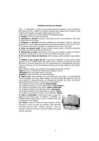 A Palavra de Deus na Oração

Orar… é “responder” a Deus que nos fala através do silêncio e da sua Palavra.
De todos os livros, a Bíblia é o melhor subsídio para ajudar-nos a construir uma
história de amizade com quem sabemos que nos ama.
Como orar a partir de um texto bíblico? Eis algumas pistas…
1. Tempo: Fora com todas as pressas.
2. Aprender a escutar. Escutar o que Deus me diz na sua Palavra e não o que
eu quero que Ele me diga.
3. Preparar o terreno. Recorda a Parábola do Semeador. Abre-te, relaxa-te,
pacifica-te, e assim estarás preparado para acolhera Palavra, como a terra aco-
lhe a semente que nela é lançada e a faz germinar até dar o seu fruto.
4. Estar na mesma onda. Invoca o Espírito Santo sobre ti. Só Ele te ensinará a
perceber o sentido profundo das Escrituras.
5. Selecciona o texto. Selecciona o texto que vais meditar, porque é a Palavra
que Deus te dirige hoje a ti no momento concreto que estás a viver.
6. Sê um bom leitor da Escritura. Sem pressas, dando sentido ao que estás a
ler.
7. Medita o que acabas de ler. Trata-se de “mastigar” o texto, para o poder
saborear com o coração. Para isso repete uma e outra vez as palavras que aca-
bas de ler. Procura sintonizar com os sentimentos dos protagonistas do texto.
Tudo em silêncio, com fé na presença de Deus que te fala. Abre-te a Ele confia-
damente.
Para meditar imagina que a Palavra que acabas de escutar é como:
 Água que caiu e precisa de tempo para empapar a terra.
 Fermento que vai levedar toda a tua vida.
 Espelho no qual devemos ver-nos reflectidos.
8. Agora, ora. Orar é passar do “tu me dizes” ao “eu te digo”. É o momento de
iniciar o diálogo com Deus. Mas cuidado: orar não é tratar de negócios, mas sim
de corações. É, essencialmente, um diálogo de amizade, de amor, de amar e
deixar-se amar por Jesus, o amigo que nunca falha. E…
 Se a Palavra ilumina o teu pecado: pede perdão.
 Se a Palavra clarifica a tua fé, podes gritar: creio Senhor.
 Se a Palavra manifesta o seu poder: pede e intercede.
 Se a Palavra mostra o que Deus fez em ti: dá graças.
 Se a Palavra descreve as maravilhas do Senhor: louva.
 Se a Palavra se mostra em todo o seu esplendor: adora.
9. Cala e contempla. É assim que pouco a pouco as
palavras vão dando lugar ao silêncio. A reflexão e a
oração deixam espaço para o puro e calado amor. Eis
o grande dom da oração!
10. Actua. Passa da Palavra escrita à palavra vivida.
Do amor a Deus ao amor ao próximo. Não devemos
contentar-nos com dizer “Senhor, Senhor…” mas sim
escutar a Palavra de Deus e pô-la em prática na nossa
vida de cada dia.




                                              3
 