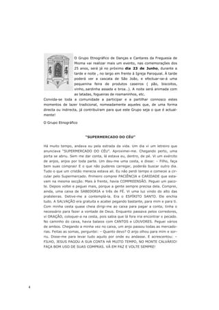 O Grupo Etnográfico de Danças e Cantares da Freguesia de
                      Mioma vai realizar mais um evento, nas comemorações dos
                      25 anos, será já no próximo dia 23 de Junho, durante a
                      tarde e noite , no largo em frente à Igreja Paroquial. À tarde
                      poderá ver a cascata de São João, e efectuar-se-á uma
                      pequenina feira de produtos caseiros ( pão, biscoitos,
                      vinho,.sardinha assada e broa…). A noite será animada com
                      as latadas, fogueiras de rosmaninhos, etc.
    Convida-se toda a comunidade a participar e a partilhar connosco estes
    momentos de lazer tradicional, nomeadamente aqueles que, de uma forma
    directa ou indirecta, já contribuíram para que este Grupo seja o que é actual-
    mente!

    O Grupo Etnográfico



                            “SUPERMERCADO DO CÉU”

    Há muito tempo, andava eu pela estrada da vida. Um dia vi um letreiro que
    anunciava “SUPERMERCADO DO CÉU”. Aproximei-me. Chegando perto, uma
    porta se abriu. Sem me dar conta, lá estava eu, dentro, de pé. Vi um exército
    de anjos, anjos por toda parte. Um deu-me uma cesta, e disse: – Filho, faça
    bem suas compras! E o que não puderes carregar, poderás buscar outro dia.
    Tudo o que um cristão merecia estava ali. Eu não perdi tempo e comecei a cir-
    cular pelo Supermercado. Primeiro comprei PACIÊNCIA e CARIDADE que esta-
    vam na mesma secção. Mais à frente, havia COMPREENSÃO. Peguei um paco-
    te. Depois voltei e peguei mais, porque a gente sempre precisa dela. Comprei,
    ainda, uma caixa de SABEDORIA e três de FÉ. Vi uma luz vindo do alto das
    prateleiras. Detive-me a contemplá-la. Era o ESPÍRITO SANTO. Ele enchia
    tudo. A SALVAÇÃO era gratuita e acabei pegando bastante, para mim e para ti.
    Com minha cesta quase cheia dirigi-me ao caixa para pagar a conta; tinha o
    necessário para fazer a vontade de Deus. Enquanto passava pelos corredores,
    vi ORAÇÃO, coloquei-a na cesta, pois sabia que lá fora iria encontrar o pecado.
    No caminho do caixa, havia balaios com CANTOS e LOUVORES. Peguei vários
    de ambos. Chegando a minha vez no caixa, um anjo passou todas as mercado-
    rias. Feitas as somas, perguntei: – Quanto devo? O anjo olhou para mim e sor-
    riu. Disse-me para levar tudo aquilo por onde eu andasse. E acrescentou: –
    FILHO, JESUS PAGOU A SUA CONTA HÁ MUITO TEMPO, NO MONTE CALVÁRIO!
    FAÇA BOM USO DE SUAS COMPRAS. VÁ EM PAZ E VOLTE SEMPRE!




4
 