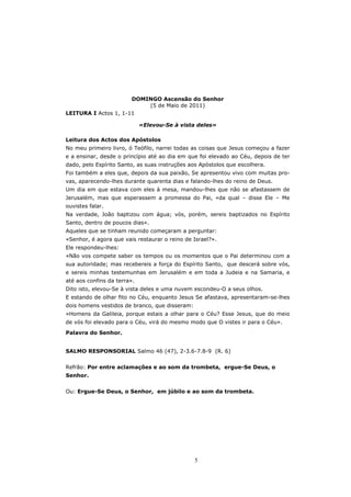 DOMINGO Ascensão do Senhor
                          (5 de Maio de 2011)
LEITURA I Actos 1, 1-11

                             «Elevou-Se à vista deles»

Leitura dos Actos dos Apóstolos
No meu primeiro livro, ó Teófilo, narrei todas as coisas que Jesus começou a fazer
e a ensinar, desde o princípio até ao dia em que foi elevado ao Céu, depois de ter
dado, pelo Espírito Santo, as suas instruções aos Apóstolos que escolhera.
Foi também a eles que, depois da sua paixão, Se apresentou vivo com muitas pro-
vas, aparecendo-lhes durante quarenta dias e falando-lhes do reino de Deus.
Um dia em que estava com eles à mesa, mandou-lhes que não se afastassem de
Jerusalém, mas que esperassem a promessa do Pai, «da qual – disse Ele – Me
ouvistes falar.
Na verdade, João baptizou com água; vós, porém, sereis baptizados no Espírito
Santo, dentro de poucos dias».
Aqueles que se tinham reunido começaram a perguntar:
«Senhor, é agora que vais restaurar o reino de Israel?».
Ele respondeu-lhes:
«Não vos compete saber os tempos ou os momentos que o Pai determinou com a
sua autoridade; mas recebereis a força do Espírito Santo, que descerá sobre vós,
e sereis minhas testemunhas em Jerusalém e em toda a Judeia e na Samaria, e
até aos confins da terra».
Dito isto, elevou-Se à vista deles e uma nuvem escondeu-O a seus olhos.
E estando de olhar fito no Céu, enquanto Jesus Se afastava, apresentaram-se-lhes
dois homens vestidos de branco, que disseram:
«Homens da Galileia, porque estais a olhar para o Céu? Esse Jesus, que do meio
de vós foi elevado para o Céu, virá do mesmo modo que O vistes ir para o Céu».
Palavra do Senhor.


SALMO RESPONSORIAL Salmo 46 (47), 2-3.6-7.8-9 (R. 6)


Refrão: Por entre aclamações e ao som da trombeta, ergue-Se Deus, o
Senhor.


Ou: Ergue-Se Deus, o Senhor, em júbilo e ao som da trombeta.




                                                5
 