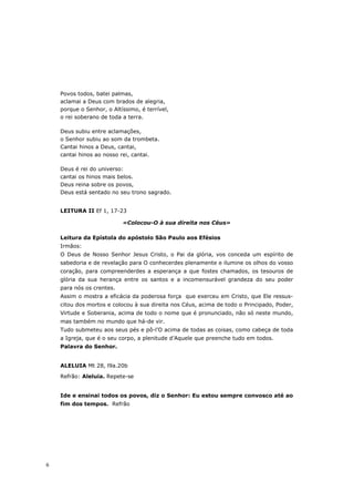 Povos todos, batei palmas,
    aclamai a Deus com brados de alegria,
    porque o Senhor, o Altíssimo, é terrível,
    o rei soberano de toda a terra.

    Deus subiu entre aclamações,
    o Senhor subiu ao som da trombeta.
    Cantai hinos a Deus, cantai,
    cantai hinos ao nosso rei, cantai.

    Deus é rei do universo:
    cantai os hinos mais belos.
    Deus reina sobre os povos,
    Deus está sentado no seu trono sagrado.


    LEITURA II Ef 1, 17-23

                           «Colocou-O à sua direita nos Céus»

    Leitura da Epístola do apóstolo São Paulo aos Efésios
    Irmãos:
    O Deus de Nosso Senhor Jesus Cristo, o Pai da glória, vos conceda um espírito de
    sabedoria e de revelação para O conhecerdes plenamente e ilumine os olhos do vosso
    coração, para compreenderdes a esperança a que fostes chamados, os tesouros de
    glória da sua herança entre os santos e a incomensurável grandeza do seu poder
    para nós os crentes.
    Assim o mostra a eficácia da poderosa força que exerceu em Cristo, que Ele ressus-
    citou dos mortos e colocou à sua direita nos Céus, acima de todo o Principado, Poder,
    Virtude e Soberania, acima de todo o nome que é pronunciado, não só neste mundo,
    mas também no mundo que há-de vir.
    Tudo submeteu aos seus pés e pô-l’O acima de todas as coisas, como cabeça de toda
    a Igreja, que é o seu corpo, a plenitude d’Aquele que preenche tudo em todos.
    Palavra do Senhor.


    ALELUIA Mt 28, l9a.20b
    Refrão: Aleluia. Repete-se


    Ide e ensinai todos os povos, diz o Senhor: Eu estou sempre convosco até ao
    fim dos tempos. Refrão




6
 