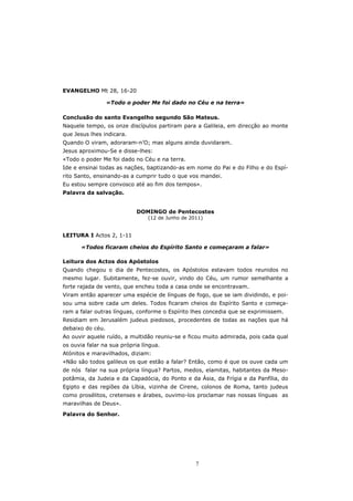 EVANGELHO Mt 28, 16-20

                  «Todo o poder Me foi dado no Céu e na terra»

Conclusão do santo Evangelho segundo São Mateus.
Naquele tempo, os onze discípulos partiram para a Galileia, em direcção ao monte
que Jesus lhes indicara.
Quando O viram, adoraram-n’O; mas alguns ainda duvidaram.
Jesus aproximou-Se e disse-lhes:
«Todo o poder Me foi dado no Céu e na terra.
Ide e ensinai todas as nações, baptizando-as em nome do Pai e do Filho e do Espí-
rito Santo, ensinando-as a cumprir tudo o que vos mandei.
Eu estou sempre convosco até ao fim dos tempos».
Palavra da salvação.


                            DOMINGO de Pentecostes
                                (12 de Junho de 2011)


LEITURA I Actos 2, 1-11

       «Todos ficaram cheios do Espírito Santo e começaram a falar»

Leitura dos Actos dos Apóstolos
Quando chegou o dia de Pentecostes, os Apóstolos estavam todos reunidos no
mesmo lugar. Subitamente, fez-se ouvir, vindo do Céu, um rumor semelhante a
forte rajada de vento, que encheu toda a casa onde se encontravam.
Viram então aparecer uma espécie de línguas de fogo, que se iam dividindo, e poi-
sou uma sobre cada um deles. Todos ficaram cheios do Espírito Santo e começa-
ram a falar outras línguas, conforme o Espírito lhes concedia que se exprimissem.
Residiam em Jerusalém judeus piedosos, procedentes de todas as nações que há
debaixo do céu.
Ao ouvir aquele ruído, a multidão reuniu-se e ficou muito admirada, pois cada qual
os ouvia falar na sua própria língua.
Atónitos e maravilhados, diziam:
«Não são todos galileus os que estão a falar? Então, como é que os ouve cada um
de nós falar na sua própria língua? Partos, medos, elamitas, habitantes da Meso-
potâmia, da Judeia e da Capadócia, do Ponto e da Ásia, da Frígia e da Panfília, do
Egipto e das regiões da Líbia, vizinha de Cirene, colonos de Roma, tanto judeus
como prosélitos, cretenses e árabes, ouvimo-los proclamar nas nossas línguas as
maravilhas de Deus».

Palavra do Senhor.




                                                  7
 