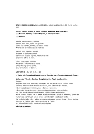 SALMO RESPONSORIAL Salmo 103 (104), 1abc.24ac.29bc-30.31.34 (R. 30 ou Ale-
    luia)


    Refrão: Enviai, Senhor, o vosso Espírito e renovai a face da terra.
    Ou: Mandai, Senhor, o vosso Espírito, e renovai a terra.

    Ou: Aleluia.


    Bendiz, ó minha alma, o Senhor.
    Senhor, meu Deus, como sois grande!
    Como são grandes, Senhor, as vossas obras!
    A terra está cheia das vossas criaturas.

    Se lhes tirais o alento, morrem
    e voltam ao pó donde vieram.
    Se mandais o vosso espírito, retomam a vida
    e renovais a face da terra.

    Glória a Deus para sempre!
    Rejubile o Senhor nas suas obras.
    Grato Lhe seja o meu canto,
    e eu terei alegria no Senhor.

    LEITURA II 1 Cor 12, 3b-7.12-13

    «Todos nós fomos baptizados num só Espírito, para formarmos um só Corpo»

    Leitura da Primeira Epístola do apóstolo São Paulo aos Coríntios
    Irmãos:
    Ninguém pode dizer «Jesus é o Senhor» a não ser pela acção do Espírito Santo.
    De facto, há diversidade de dons espirituais, mas o Espírito é o mesmo.
    Há diversidade de ministérios, mas o Senhor é o mesmo.
    Há diversas operações, mas é o mesmo Deus que opera tudo em todos.
    Em cada um se manifestam os dons do Espírito para o bem comum.
    Assim como o corpo é um só e tem muitos membros e todos os membros, apesar de
    numerosos, constituem um só corpo, assim também sucede com Cristo.
    Na verdade, todos nós – judeus e gregos, escravos e homens livres – fomos baptiza-
    dos num só Espírito, para constituirmos um só Corpo.
    E a todos nos foi dado a beber um único Espírito.

    Palavra do Senhor.




8
 