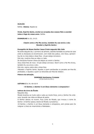 ALELUIA

Refrão: Aleluia. Repete-se


Vinde, Espírito Santo, enchei os corações dos vossos fiéis e acendei
neles o fogo do vosso amor. Refrão


EVANGELHO Jo 20, 19-23


       «Assim como o Pai Me enviou, também Eu vos envio a vós:
                          Recebei o Espírito Santo»


Evangelho de Nosso Senhor Jesus Cristo segundo São João
Na tarde daquele dia, o primeiro da semana, estando fechadas as portas da casa
onde os discípulos se encontravam, com medo dos judeus, veio Jesus, apresen-
tou-Se no meio deles e disse-lhes: «A paz esteja convosco».
Dito isto, mostrou-lhes as mãos e o lado.
Os discípulos ficaram cheios de alegria ao verem o Senhor.
Jesus disse-lhes de novo: «A paz esteja convosco. Assim como o Pai Me enviou,
também Eu vos envio a vós».
Dito isto, soprou sobre eles e disse-lhes:
«Recebei o Espírito Santo: àqueles a quem perdoardes os pecados ser-lhes-ão
perdoados; e àqueles a quem os retiverdes ser-lhes-ão retidos».

Palavra da salvação.
                       DOMINGO Santíssima Trindade
                               (19 de Junho de 2011)


LEITURA I Ex 34, 4b-6.8-9

        «O Senhor, o Senhor é um Deus clemente e compassivo»

Leitura do Livro do Êxodo
Naqueles dias,
Moisés levantou-se muito cedo e subiu ao monte Sinai, como o Senhor lhe orde-
nara, levando nas mãos as tábuas de pedra.
O Senhor desceu na nuvem, ficou junto de Moisés, que invocou o nome do
Senhor. O Senhor passou diante de Moisés e proclamou:
«O Senhor, o Senhor é um Deus clemente e compassivo, sem pressa para Se
indignar e cheio de misericórdia e fidelidade».




                                                  9
 