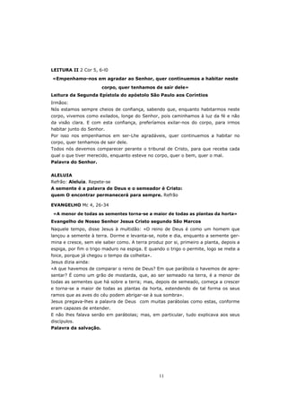 LEITURA II 2 Cor 5, 6-l0

«Empenhamo-nos em agradar ao Senhor, quer continuemos a habitar neste

                       corpo, quer tenhamos de sair dele»
Leitura da Segunda Epístola do apóstolo São Paulo aos Coríntios
Irmãos:
Nós estamos sempre cheios de confiança, sabendo que, enquanto habitarmos neste
corpo, vivemos como exilados, longe do Senhor, pois caminhamos à luz da fé e não
da visão clara. E com esta confiança, preferíamos exilar-nos do corpo, para irmos
habitar junto do Senhor.
Por isso nos empenhamos em ser-Lhe agradáveis, quer continuemos a habitar no
corpo, quer tenhamos de sair dele.
Todos nós devemos comparecer perante o tribunal de Cristo, para que receba cada
qual o que tiver merecido, enquanto esteve no corpo, quer o bem, quer o mal.
Palavra do Senhor.


ALELUIA
Refrão: Aleluia. Repete-se
A semente é a palavra de Deus e o semeador é Cristo:
quem O encontrar permanecerá para sempre. Refrão

EVANGELHO Mc 4, 26-34

 «A menor de todas as sementes torna-se a maior de todas as plantas da horta»
Evangelho de Nosso Senhor Jesus Cristo segundo São Marcos
Naquele tempo, disse Jesus à multidão: «O reino de Deus é como um homem que
lançou a semente à terra. Dorme e levanta-se, noite e dia, enquanto a semente ger-
mina e cresce, sem ele saber como. A terra produz por si, primeiro a planta, depois a
espiga, por fim o trigo maduro na espiga. E quando o trigo o permite, logo se mete a
foice, porque já chegou o tempo da colheita».
Jesus dizia ainda:
«A que havemos de comparar o reino de Deus? Em que parábola o havemos de apre-
sentar? É como um grão de mostarda, que, ao ser semeado na terra, é a menor de
todas as sementes que há sobre a terra; mas, depois de semeado, começa a crescer
e torna-se a maior de todas as plantas da horta, estendendo de tal forma os seus
ramos que as aves do céu podem abrigar-se à sua sombra».
Jesus pregava-lhes a palavra de Deus com muitas parábolas como estas, conforme
eram capazes de entender.
E não lhes falava senão em parábolas; mas, em particular, tudo explicava aos seus
discípulos.
Palavra da salvação.




                                                11
 