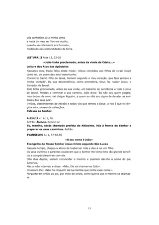 Vós conhecíeis já a minha alma
e nada do meu ser Vos era oculto,
quando secretamente era formado,
modelado nas profundidades da terra.


LEITURA II Atos 13, 22-26

             «João tinha proclamado, antes da vinda de Cristo...»
Leitura dos Atos dos Apóstolos
Naqueles dias, Paulo falou deste modo: «Deus concedeu aos filhos de Israel David
como rei, de quem deu este testemunho:
‘Encontrei David, filho de Jessé, homem segundo o meu coração, que fará sempre a
minha vontade’. Da sua descendência, como prometera, Deus fez nascer Jesus, o
Salvador de Israel.
João tinha proclamado, antes da sua vinda, um batismo de penitência a todo o povo
de Israel. Prestes a terminar a sua carreira, João dizia: ‘Eu não sou quem julgais;
mas depois de mim, vai chegar Alguém, a quem eu não sou digno de desatar as san-
dálias dos seus pés’.
Irmãos, descendentes de Abraão e todos vós que temeis a Deus: a nós é que foi diri-
gida esta palavra de salvação».
Palavra do Senhor.


ALELUIA cf. Lc 1, 76
Refrão: Aleluia. Repete-se
Tu, menino, serás chamado profeta do Altíssimo, irás à frente do Senhor a
preparar os seus caminhos. Refrão

EVANGELHO Lc 1, 57-66.80

                                  «O seu nome é João»
Evangelho de Nosso Senhor Jesus Cristo segundo São Lucas
Naquele tempo, chegou a altura de Isabel ser mãe e deu à luz um filho.
Os seus vizinhos e parentes souberam que o Senhor lhe tinha feito tão grande benefí-
cio e congratularam-se com ela.
Oito dias depois, vieram circuncidar o menino e queriam dar-lhe o nome do pai,
Zacarias.
Mas a mãe interveio e disse: «Não, Ele vai chamar-se João».
Disseram-lhe: «Não há ninguém da tua família que tenha esse nome».
Perguntaram então ao pai, por meio de sinais, como queria que o menino se chamas-
se.




                                                 13
 