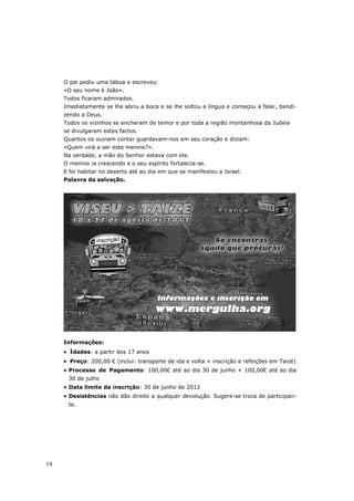 O pai pediu uma tábua e escreveu:
     «O seu nome é João».
     Todos ficaram admirados.
     Imediatamente se lhe abriu a boca e se lhe soltou a língua e começou a falar, bendi-
     zendo a Deus.
     Todos os vizinhos se encheram de temor e por toda a região montanhosa da Judeia
     se divulgaram estes factos.
     Quantos os ouviam contar guardavam-nos em seu coração e diziam:
     «Quem virá a ser este menino?».
     Na verdade, a mão do Senhor estava com ele.
     O menino ia crescendo e o seu espírito fortalecia-se.
     E foi habitar no deserto até ao dia em que se manifestou a Israel.
     Palavra da salvação.




     Informações:
     •   Idades: a partir dos 17 anos
     • Preço: 200,00 € (inclui: transporte de ida e volta + inscrição e refeições em Taizé)
     • Processo de Pagamento: 100,00€ até ao dia 30 de junho + 100,00€ até ao dia
         30 de julho
     • Data limite da inscrição: 30 de junho de 2012
     • Desistências não dão direito a qualquer devolução. Sugere-se troca de participan-
         te.




14
 