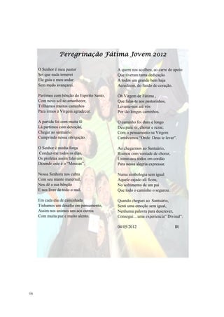 Peregrinação Fátima Jovem 2012

     O Senhor é meu pastor                    A quem nos acolheu, ao carro de apoio
     Sei que nada temerei                     Que tiveram tanta dedicação
     Ele guia o meu andar                     A todos um grande bem haja
     Sem medo avançarei.                      Acreditem, do fundo do coração.

     Partimos com bênção do Espirito Santo,   Óh Virgem de Fátima ,
     Com novo sol ao amanhecer,               Que falas-te aos pastorinhos,
     Trilhamos muitos caminhos                Levaste-nos até vós
     Para irmos à Virgem agradecer.           Por tão longos caminhos.

     A partida foi com muita fé               O caminho foi duro e longo
     Lá partimos com devoção,                 Deu para rir, chorar e rezar,
     Chegar ao santuário                      Com o pensamento na Virgem
     Cumprindo nossa obrigação.               Cantávamos “Onde Deus te levar”.

     O Senhor é minha força                   Ao chegarmos ao Santuário,
     Conduz-me todos os dias,                 Riamos com vontade de chorar,
     Os profetas assim falavam                Unimo-nos todos em cordão
     Dizendo este é o “Messias”.              Para nossa alegria expressar.

     Nossa Senhora nos cubra                  Numa simbologia sem igual
     Com seu manto maternal,                  Aquele cajado ali ficou,
     Nos dê a sua bênção                      No sofrimento de um pai
     E nos livre de todo o mal.               Que todo o caminho o segurou.

     Em cada dia de caminhada                 Quando cheguei ao Santuário,
     Tínhamos um desafio em pensamento,       Senti uma emoção sem igual,
     Assim nos unimos uns aos outros          Nenhuma palavra para descrever,
     Com muita paz e muito alento.            Consegui…uma experiencia” Divinal”.

                                              04/05/2012                      IR




16
 