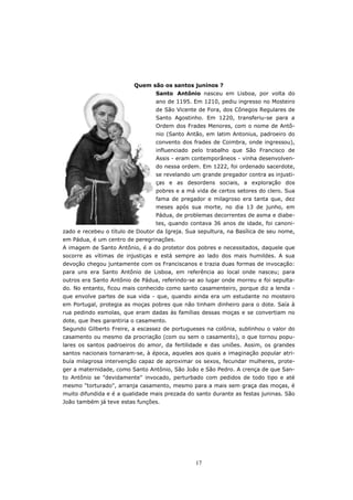 Quem são os santos juninos ?
                                 Santo Antônio nasceu em Lisboa, por volta do
                                 ano de 1195. Em 1210, pediu ingresso no Mosteiro
                                 de São Vicente de Fora, dos Cônegos Regulares de
                                 Santo Agostinho. Em 1220, transferiu-se para a
                                 Ordem dos Frades Menores, com o nome de Antô-
                                 nio (Santo Antão, em latim Antonius, padroeiro do
                                 convento dos frades de Coimbra, onde ingressou),
                                 influenciado pelo trabalho que São Francisco de
                                 Assis - eram contemporâneos - vinha desenvolven-
                                 do nessa ordem. Em 1222, foi ordenado sacerdote,
                                 se revelando um grande pregador contra as injusti-
                                 ças e as desordens sociais, a exploração dos
                                 pobres e a má vida de certos setores do clero. Sua
                                 fama de pregador e milagroso era tanta que, dez
                                 meses após sua morte, no dia 13 de junho, em
                                 Pádua, de problemas decorrentes de asma e diabe-
                                 tes, quando contava 36 anos de idade, foi canoni-
zado e recebeu o título de Doutor da Igreja. Sua sepultura, na Basílica de seu nome,
em Pádua, é um centro de peregrinações.
A imagem de Santo Antônio, é a do protetor dos pobres e necessitados, daquele que
socorre as vítimas de injustiças e está sempre ao lado dos mais humildes. A sua
devoção chegou juntamente com os Franciscanos e trazia duas formas de invocação:
para uns era Santo Antônio de Lisboa, em referência ao local onde nasceu; para
outros era Santo Antônio de Pádua, referindo-se ao lugar onde morreu e foi sepulta-
do. No entanto, ficou mais conhecido como santo casamenteiro, porque diz a lenda -
que envolve partes de sua vida - que, quando ainda era um estudante no mosteiro
em Portugal, protegia as moças pobres que não tinham dinheiro para o dote. Saía à
rua pedindo esmolas, que eram dadas às famílias dessas moças e se convertiam no
dote, que lhes garantiria o casamento.
Segundo Gilberto Freire, a escassez de portugueses na colônia, sublinhou o valor do
casamento ou mesmo da procriação (com ou sem o casamento), o que tornou popu-
lares os santos padroeiros do amor, da fertilidade e das uniões. Assim, os grandes
santos nacionais tornaram-se, à época, aqueles aos quais a imaginação popular atri-
buía milagrosa intervenção capaz de aproximar os sexos, fecundar mulheres, prote-
ger a maternidade, como Santo Antônio, São João e São Pedro. A crença de que San-
to Antônio se "devidamente" invocado, perturbado com pedidos de todo tipo e até
mesmo "torturado", arranja casamento, mesmo para a mais sem graça das moças, é
muito difundida e é a qualidade mais prezada do santo durante as festas juninas. São
João também já teve estas funções.




                                                17
 
