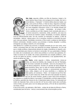 São João, segundo a Bíblia, era filho de Zacarias e Isabel, e foi
                           quem batizou Jesus Cristo, com as águas do rio Jordão. Daí vem o
                           nome Batista, o "batizador". A história bíblica descreve Isabel, sua
                           mãe, como prima de Maria, a mãe de Jesus. Segundo os Evange-
                           lhos, foi João Batista quem anunciou Jesus Cristo como o Messias.
                           Em suas pregações costumava criticar o rei Herodes Antipas por
                           ter se casado com a mulher - Herodíades - do próprio irmão.
                           Como o profeta era um líder religioso muito venerado pelo povo, o
                           rei temia executá-lo; resolvendo, então, prendê-lo, pois essa era
                           uma forma de mantê-lo calado. Herodíades, no entanto, desejava
     livrar-se definitivamente dele. Um dia, durante um banquete no palácio, a filha de
     Herodíades - Salomé - dançou para o rei e o encantou, levando-o a prometer-lhe qual-
     quer coisa que pedisse. Herodíades convenceu a filha a pedir a cabeça de João Batista.
     Embora contrariado, Herodes cumpriu sua promessa e mandou decapitar o profeta,
     entregando sua cabeça a Salomé, em uma bandeja.
     João Batista foi o profeta que anunciou a chegada eminente de um novo reino, reno-
     vando a promessa feita por Deus aos patriarcas do Antigo Testamento. Foi com ele
     que a missão profética, desenvolvida através de oração e penitência no deserto, atin-
     giu sua plenitude para chamar os homens à conversão. Por sua austeridade e fidelida-
     de cristã, ele é considerado com o último dos profetas e o primeiro dos apóstolos, for-
     mado na escola do rio Jordão. Ele cumpriu plenamente sua vocação profética e, atra-
     vés de um gesto de carinho, o próprio Cristo demonstrou o seu agradecimento, dei-
     xando-se batizar por João.
                          São   Pedro, ainda segundo a Biblia, originalmente chama-se
                          Simão, era natural da Galiléia, das margens do mar de Tiberíades,
                          filho de Jonas e pescador de profissão - sócio de uma pequena fro-
                          ta de barcos pesqueiros. Durante um período de baixa estação de
                          pesca encontrou Jesus, que viu nele um homem autoritário, impul-
                          sivo, entusiasmado, franco, bondoso e extremamente generoso.
                          Jesus, então, elegeu-o um de seus escolhidos e o rebatizou de
                          Cefas (pedra, em aramaico) - Pedro - em função de sua firme lide-
                          rança. A partir desse dia, Simão não seria mais pescador de peixes,
                          mas sim de novos homens, aquele a quem Jesus teria entregue o
     seu rebanho e a missão de liderar a sua igreja. É considerado o primeiro papa da Igre-
     ja Católica, guardião das chaves do céu e responsável pelas chuvas. Foi executado por
     ordem do imperador Nero, entre os anos 64 e 67 da era cristã; tendo sido crucificado,
     conta a lenda, que pediu para o ser de cabeça para baixo, a fim de não se assemelhar,
     na morte, à Jesus.
     O dia 29 de junho, dia dedicado a São Pedro - antigo dia da festa de Rômulo e Remo,
     considerados pais de Roma - marca o encerramento das comemorações juninas.




18
 