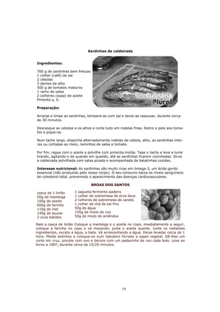 Sardinhas de caldeirada


Ingredientes:

700 g de sardinhas bem frescas
1 colher (café) de sal
2 cebolas
3 dentes de alho
500 g de tomates maduros
1 ramo de salsa
2 colheres (sopa) de azeite
Pimenta q. b.

Preparação:

Arranje e limpe as sardinhas, tempere-as com sal e deixe-as repousar, durante cerca
de 30 minutos.

Descasque as cebolas e os alhos e corte tudo em rodelas finas. Retire a pele aos toma-
tes e pique-os.

Num tacho largo, disponha alternadamente rodelas de cebola, alho, as sardinhas intei-
ras ou cortadas ao meio, raminhos de salsa e tomate.

Por fim, regue com o azeite e polvilhe com pimenta moída. Tape o tacho e leve a lume
brando, agitando-o de quando em quando, até as sardinhas ficarem cozinhadas. Sirva
a caldeirada polvilhada com salsa picada e acompanhada de batatinhas cozidas.

Interesse nutricional: As sardinhas são muito ricas em ómega-3, um ácido gordo
essencial (não produzido pelo nosso corpo). O seu consumo baixa os níveis sanguíneos
de colesterol total, prevenindo o aparecimento das doenças cardiovasculares.

                                 BROAS DOS SANTOS

casca de 1 limão      1 saqueta fermento padeiro
50g de manteiga       1 colher de sobremesa de erva doce
100g de azeite        2 colheres de sobremesa de canela
600g de farinha       1 colher de chá de sal fino
110g de mel           50g de água
140g de açucar        150g de miolo de noz
2 ovos batidos        50g de miolo de amêndoa

Rale a casca de limão Coloque a manteiga e o azeite no copo, imediatamente a seguir,
coloque a farinha no copo e vá mexendo, junte o azeite quente. Junte os restantes
ingredientes, exceto a água, e bata. Vá acrescentando a água. Deixe levedar cerca de 1
hora. Molde bolinhos e coloque-os num tabuleiro forrado a papel vegetal. Dê-lhes um
corte em cruz, pincele com ovo e decore com um pedacinho de noz cada bolo. Leve ao
forno a 180º, durante cerca de 15/20 minutos.




                                                 19
 