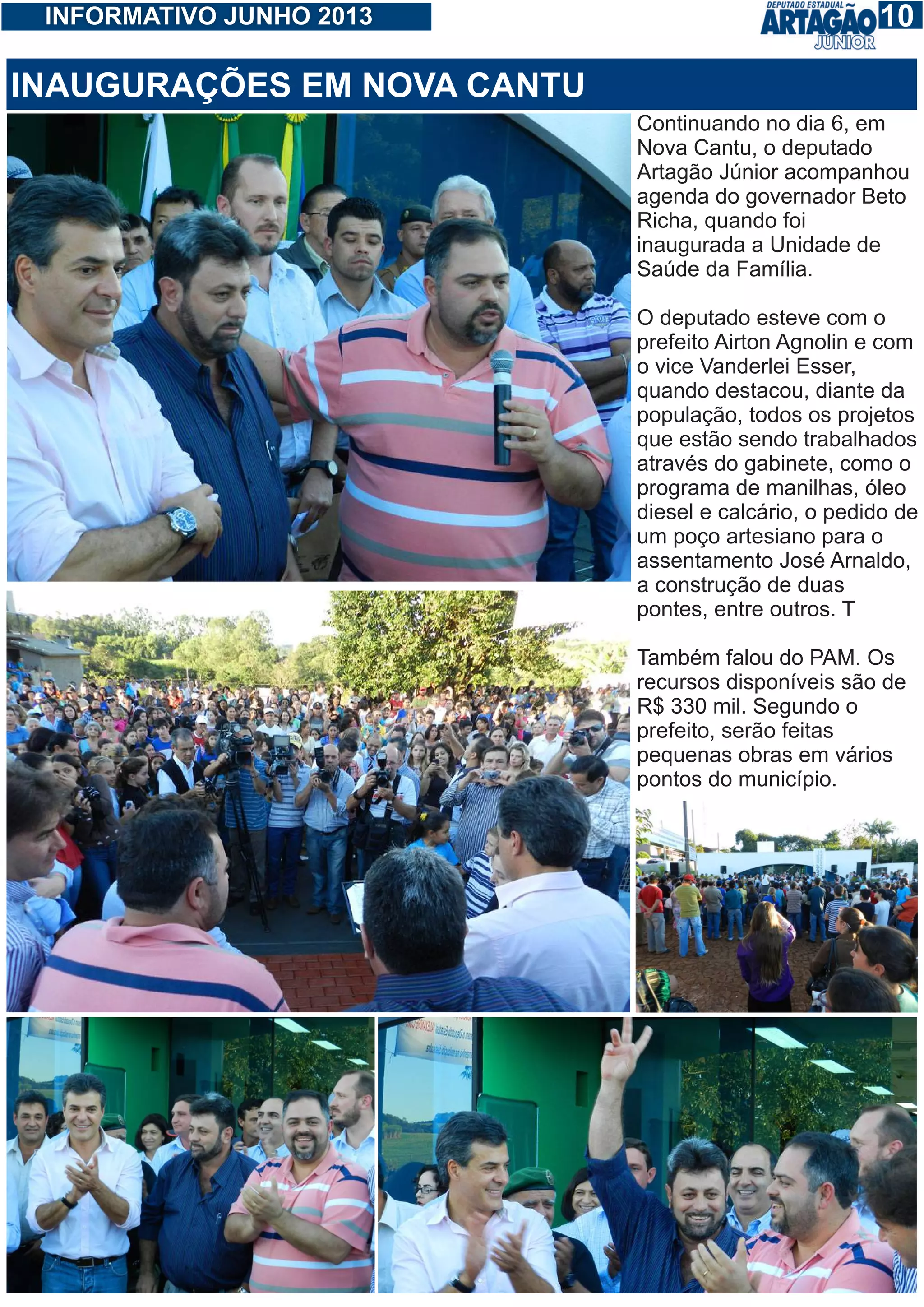 110INFORMATIVO JUNHO 2013
Continuando no dia 6, em
Nova Cantu, o deputado
Artagão Júnior acompanhou
agenda do governador Beto
Richa, quando foi
inaugurada a Unidade de
Saúde da Família.
O deputado esteve com o
prefeito Airton Agnolin e com
o vice Vanderlei Esser,
quando destacou, diante da
população, todos os projetos
que estão sendo trabalhados
através do gabinete, como o
programa de manilhas, óleo
diesel e calcário, o pedido de
um poço artesiano para o
assentamento José Arnaldo,
a construção de duas
pontes, entre outros. T
Também falou do PAM. Os
recursos disponíveis são de
R$ 330 mil. Segundo o
prefeito, serão feitas
pequenas obras em vários
pontos do município.
INAUGURAÇÕES EM NOVA CANTU
 