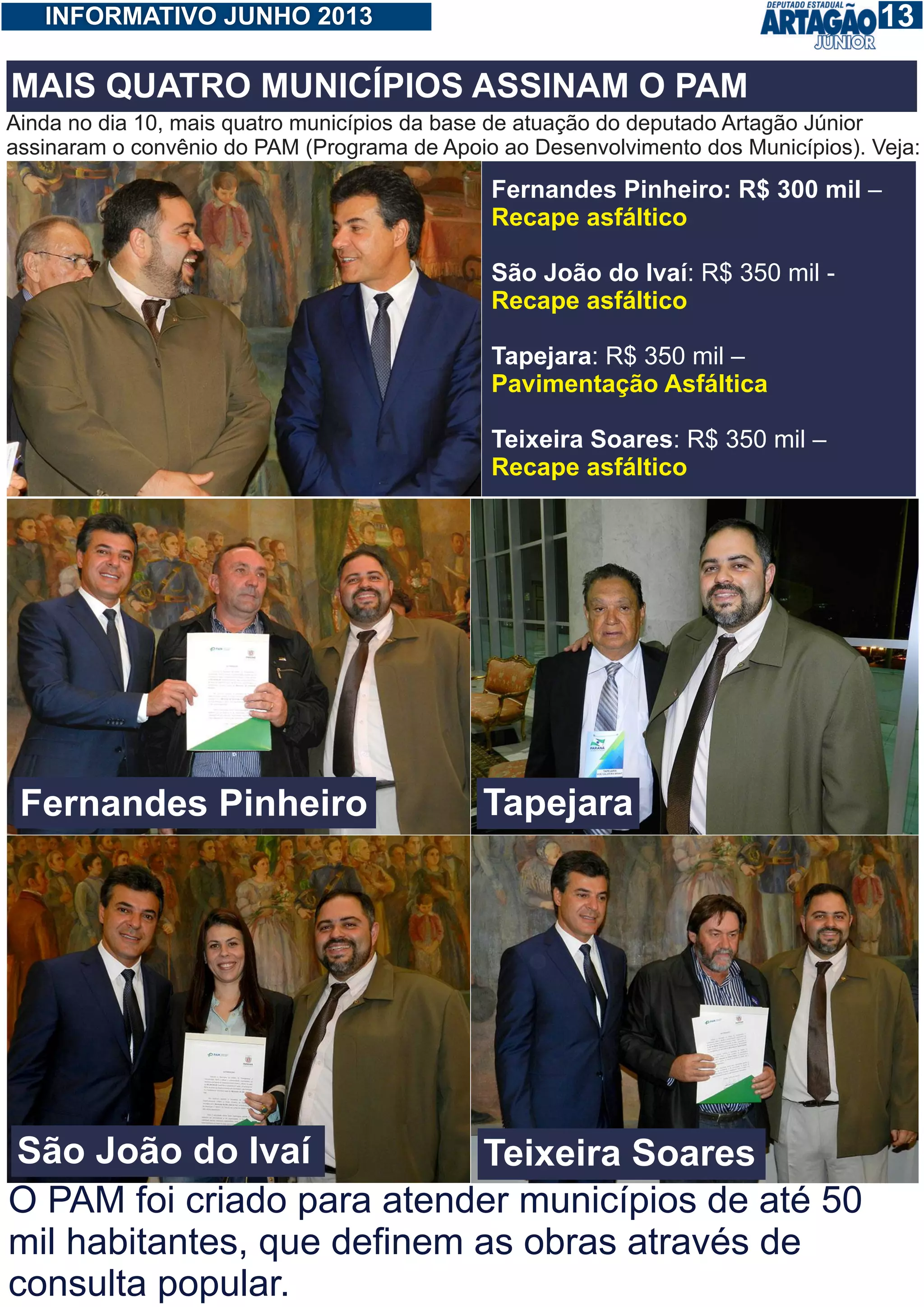 113INFORMATIVO JUNHO 2013
Ainda no dia 10, mais quatro municípios da base de atuação do deputado Artagão Júnior
assinaram o convênio do PAM (Programa de Apoio ao Desenvolvimento dos Municípios). Veja:
Fernandes Pinheiro: R$ 300 mil –
São João do Ivaí: R$ 350 mil -
Tapejara: R$ 350 mil –
Teixeira Soares: R$ 350 mil –
Recape asfáltico
Recape asfáltico
Pavimentação Asfáltica
Recape asfáltico
MAIS QUATRO MUNICÍPIOS ASSINAM O PAM
Fernandes Pinheiro
São João do Ivaí
Tapejara
Teixeira Soares
O PAM foi criado para atender municípios de até 50
mil habitantes, que definem as obras através de
consulta popular.
 