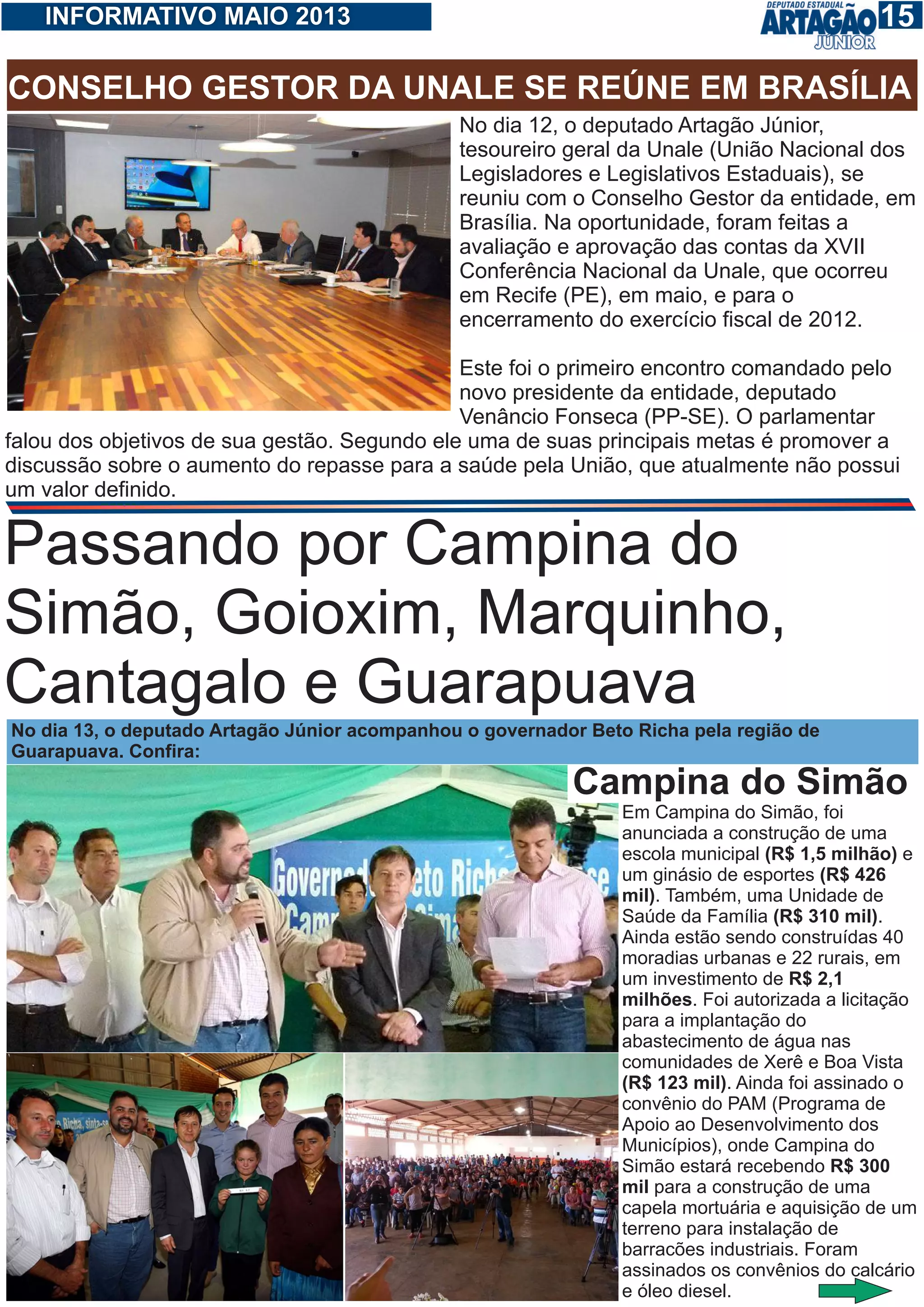 115INFORMATIVO MAIO 2013
CONSELHO GESTOR DA UNALE SE REÚNE EM BRASÍLIA
No dia 12, o deputado Artagão Júnior,
tesoureiro geral da Unale (União Nacional dos
Legisladores e Legislativos Estaduais), se
reuniu com o Conselho Gestor da entidade, em
Brasília. Na oportunidade, foram feitas a
avaliação e aprovação das contas da XVII
Conferência Nacional da Unale, que ocorreu
em Recife (PE), em maio, e para o
encerramento do exercício fiscal de 2012.
Este foi o primeiro encontro comandado pelo
novo presidente da entidade, deputado
Venâncio Fonseca (PP-SE). O parlamentar
falou dos objetivos de sua gestão. Segundo ele uma de suas principais metas é promover a
discussão sobre o aumento do repasse para a saúde pela União, que atualmente não possui
um valor definido.
Passando por Campina do
Simão, Goioxim, Marquinho,
Cantagalo e Guarapuava
No dia 13, o deputado Artagão Júnior acompanhou o governador Beto Richa pela região de
Guarapuava. Confira:
Em Campina do Simão, foi
anunciada a construção de uma
escola municipal (R$ 1,5 milhão) e
um ginásio de esportes (R$ 426
mil). Também, uma Unidade de
Saúde da Família (R$ 310 mil).
Ainda estão sendo construídas 40
moradias urbanas e 22 rurais, em
um investimento de R$ 2,1
milhões. Foi autorizada a licitação
para a implantação do
abastecimento de água nas
comunidades de Xerê e Boa Vista
(R$ 123 mil). Ainda foi assinado o
convênio do PAM (Programa de
Apoio ao Desenvolvimento dos
Municípios), onde Campina do
Simão estará recebendo R$ 300
mil para a construção de uma
capela mortuária e aquisição de um
terreno para instalação de
barracões industriais. Foram
assinados os convênios do calcário
e óleo diesel.
Campina do Simão
 
