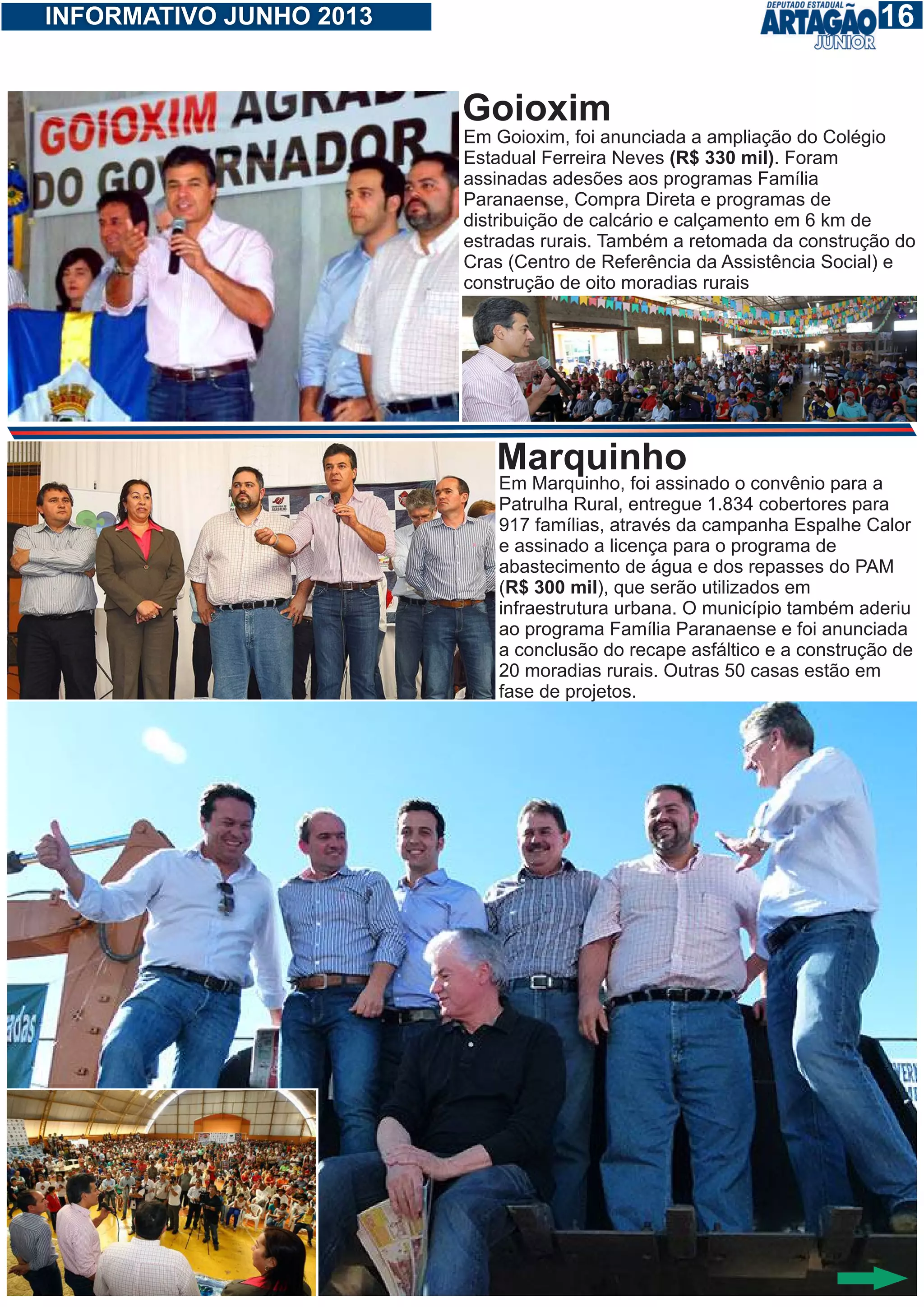 116INFORMATIVO JUNHO 2013
Em Goioxim, foi anunciada a ampliação do Colégio
Estadual Ferreira Neves (R$ 330 mil). Foram
assinadas adesões aos programas Família
Paranaense, Compra Direta e programas de
distribuição de calcário e calçamento em 6 km de
estradas rurais. Também a retomada da construção do
Cras (Centro de Referência da Assistência Social) e
construção de oito moradias rurais
Goioxim
Em Marquinho, foi assinado o convênio para a
Patrulha Rural, entregue 1.834 cobertores para
917 famílias, através da campanha Espalhe Calor
e assinado a licença para o programa de
abastecimento de água e dos repasses do PAM
(R$ 300 mil), que serão utilizados em
infraestrutura urbana. O município também aderiu
ao programa Família Paranaense e foi anunciada
a conclusão do recape asfáltico e a construção de
20 moradias rurais. Outras 50 casas estão em
fase de projetos.
Marquinho
 