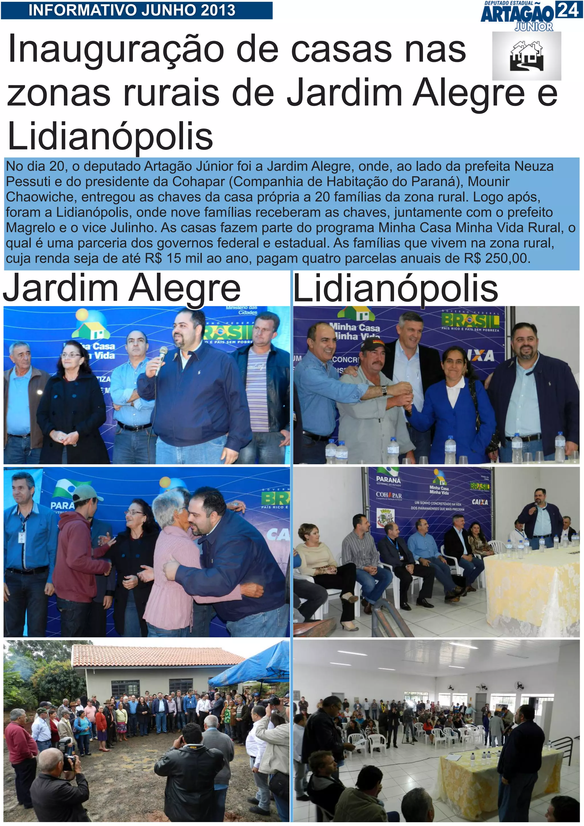 124INFORMATIVO JUNHO 2013
Inauguração de casas nas
zonas rurais de Jardim Alegre e
Lidianópolis
No dia 20, o deputado Artagão Júnior foi a Jardim Alegre, onde, ao lado da prefeita Neuza
Pessuti e do presidente da Cohapar (Companhia de Habitação do Paraná), Mounir
Chaowiche, entregou as chaves da casa própria a 20 famílias da zona rural. Logo após,
foram a Lidianópolis, onde nove famílias receberam as chaves, juntamente com o prefeito
Magrelo e o vice Julinho. As casas fazem parte do programa Minha Casa Minha Vida Rural, o
qual é uma parceria dos governos federal e estadual. As famílias que vivem na zona rural,
cuja renda seja de até R$ 15 mil ao ano, pagam quatro parcelas anuais de R$ 250,00.
Jardim Alegre Lidianópolis
 