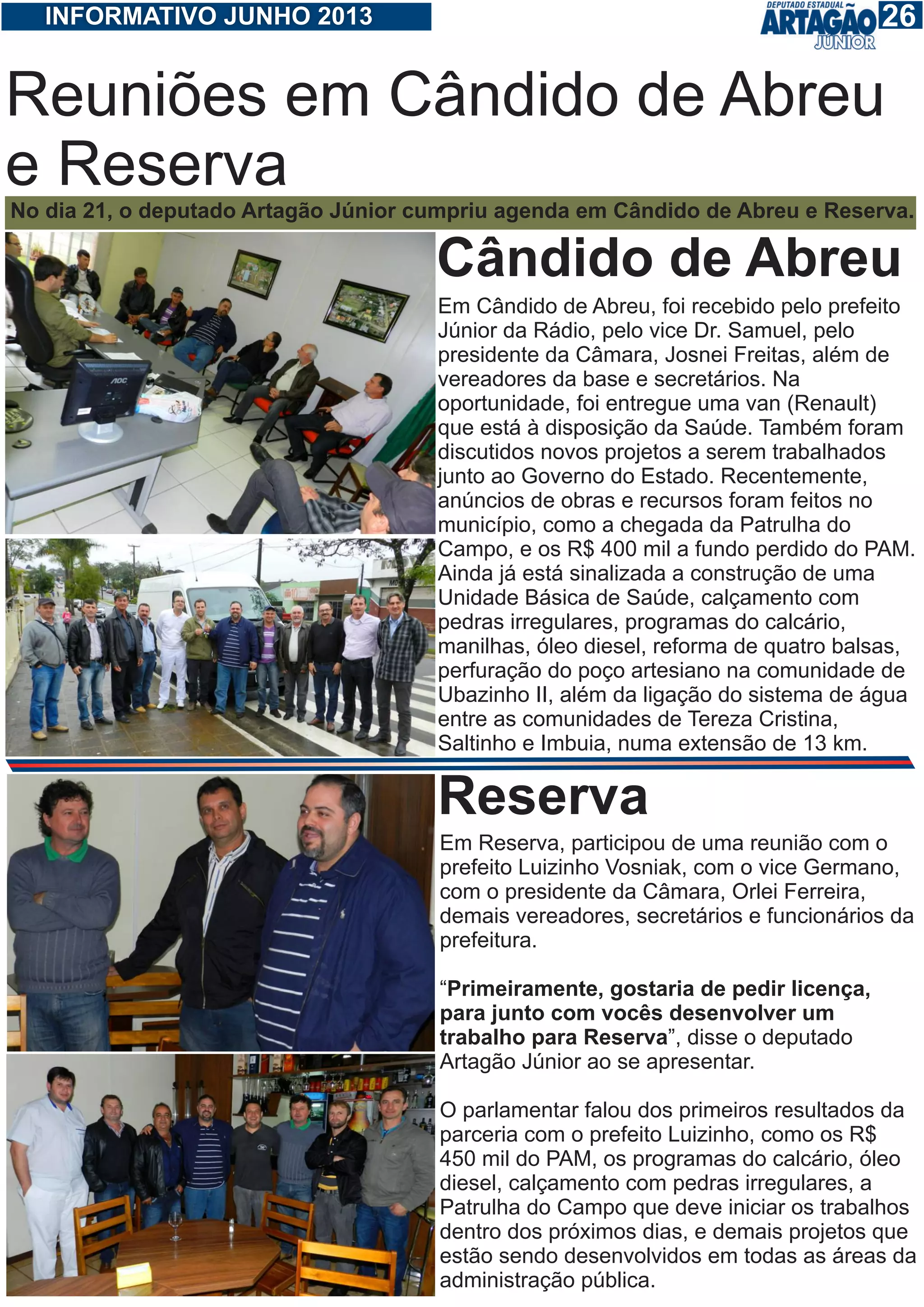 126INFORMATIVO JUNHO 2013
Reuniões em Cândido de Abreu
e Reserva
No dia 21, o deputado Artagão Júnior cumpriu agenda em Cândido de Abreu e Reserva.
Em Cândido de Abreu, foi recebido pelo prefeito
Júnior da Rádio, pelo vice Dr. Samuel, pelo
presidente da Câmara, Josnei Freitas, além de
vereadores da base e secretários. Na
oportunidade, foi entregue uma van (Renault)
que está à disposição da Saúde. Também foram
discutidos novos projetos a serem trabalhados
junto ao Governo do Estado. Recentemente,
anúncios de obras e recursos foram feitos no
município, como a chegada da Patrulha do
Campo, e os R$ 400 mil a fundo perdido do PAM.
Ainda já está sinalizada a construção de uma
Unidade Básica de Saúde, calçamento com
pedras irregulares, programas do calcário,
manilhas, óleo diesel, reforma de quatro balsas,
perfuração do poço artesiano na comunidade de
Ubazinho II, além da ligação do sistema de água
entre as comunidades de Tereza Cristina,
Saltinho e Imbuia, numa extensão de 13 km.
Cândido de Abreu
Em Reserva, participou de uma reunião com o
prefeito Luizinho Vosniak, com o vice Germano,
com o presidente da Câmara, Orlei Ferreira,
demais vereadores, secretários e funcionários da
prefeitura.
“Primeiramente, gostaria de pedir licença,
para junto com vocês desenvolver um
trabalho para Reserva”, disse o deputado
Artagão Júnior ao se apresentar.
O parlamentar falou dos primeiros resultados da
parceria com o prefeito Luizinho, como os R$
450 mil do PAM, os programas do calcário, óleo
diesel, calçamento com pedras irregulares, a
Patrulha do Campo que deve iniciar os trabalhos
dentro dos próximos dias, e demais projetos que
estão sendo desenvolvidos em todas as áreas da
administração pública.
Reserva
 