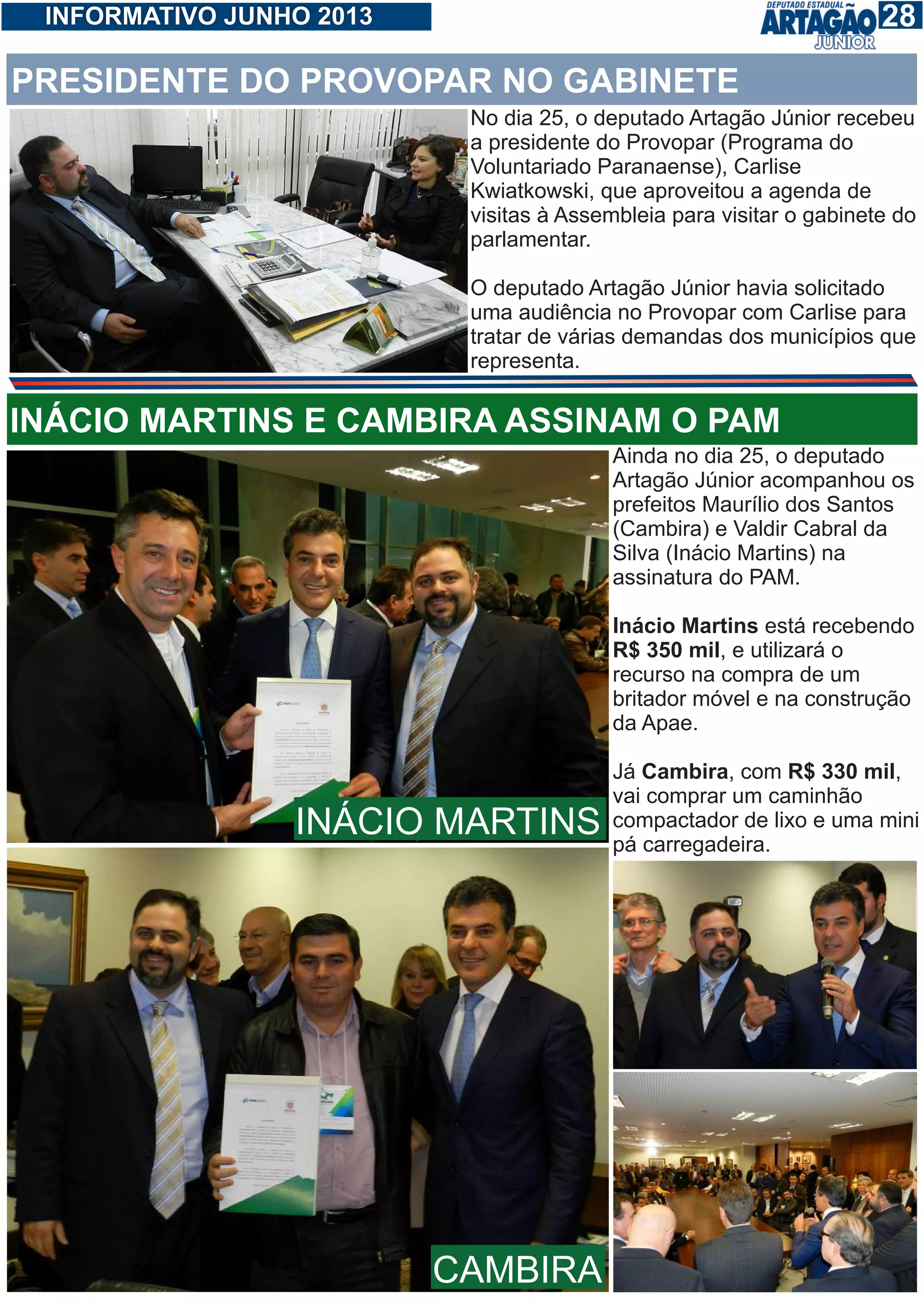 128INFORMATIVO JUNHO 2013
No dia 25, o deputado Artagão Júnior recebeu
a presidente do Provopar (Programa do
Voluntariado Paranaense), Carlise
Kwiatkowski, que aproveitou a agenda de
visitas à Assembleia para visitar o gabinete do
parlamentar.
O deputado Artagão Júnior havia solicitado
uma audiência no Provopar com Carlise para
tratar de várias demandas dos municípios que
representa.
PRESIDENTE DO PROVOPAR NO GABINETE
Ainda no dia 25, o deputado
Artagão Júnior acompanhou os
prefeitos Maurílio dos Santos
(Cambira) e Valdir Cabral da
Silva (Inácio Martins) na
assinatura do PAM.
Inácio Martins está recebendo
R$ 350 mil, e utilizará o
recurso na compra de um
britador móvel e na construção
da Apae.
Já Cambira, com R$ 330 mil,
vai comprar um caminhão
compactador de lixo e uma mini
pá carregadeira.
INÁCIO MARTINS E CAMBIRA ASSINAM O PAM
INÁCIO MARTINS
CAMBIRA
 