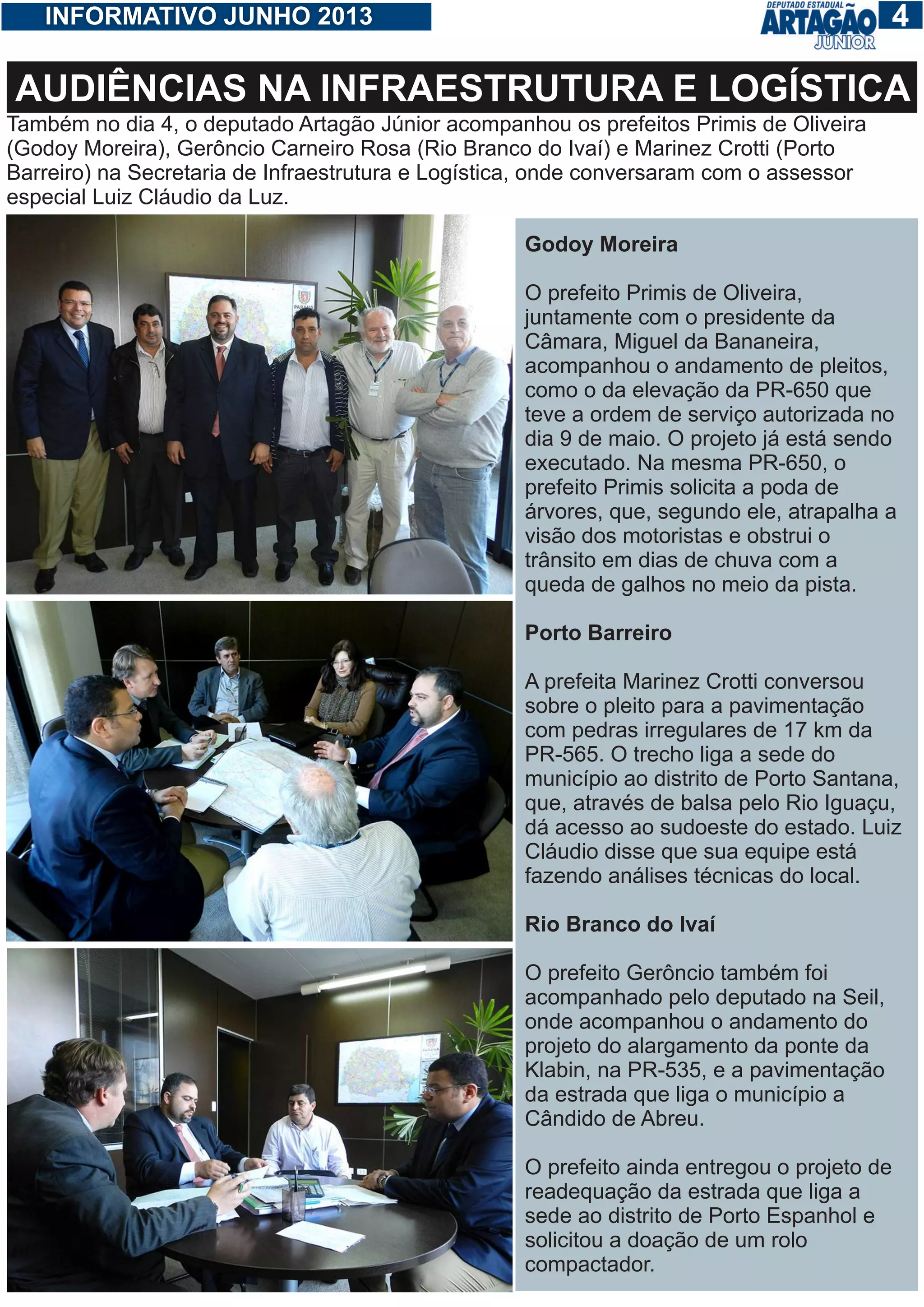 14INFORMATIVO JUNHO 2013
Também no dia 4, o deputado Artagão Júnior acompanhou os prefeitos Primis de Oliveira
(Godoy Moreira), Gerôncio Carneiro Rosa (Rio Branco do Ivaí) e Marinez Crotti (Porto
Barreiro) na Secretaria de Infraestrutura e Logística, onde conversaram com o assessor
especial Luiz Cláudio da Luz.
AUDIÊNCIAS NA INFRAESTRUTURA E LOGÍSTICA
Godoy Moreira
O prefeito Primis de Oliveira,
juntamente com o presidente da
Câmara, Miguel da Bananeira,
acompanhou o andamento de pleitos,
como o da elevação da PR-650 que
teve a ordem de serviço autorizada no
dia 9 de maio. O projeto já está sendo
executado. Na mesma PR-650, o
prefeito Primis solicita a poda de
árvores, que, segundo ele, atrapalha a
visão dos motoristas e obstrui o
trânsito em dias de chuva com a
queda de galhos no meio da pista.
Porto Barreiro
A prefeita Marinez Crotti conversou
sobre o pleito para a pavimentação
com pedras irregulares de 17 km da
PR-565. O trecho liga a sede do
município ao distrito de Porto Santana,
que, através de balsa pelo Rio Iguaçu,
dá acesso ao sudoeste do estado. Luiz
Cláudio disse que sua equipe está
fazendo análises técnicas do local.
Rio Branco do Ivaí
O prefeito Gerôncio também foi
acompanhado pelo deputado na Seil,
onde acompanhou o andamento do
projeto do alargamento da ponte da
Klabin, na PR-535, e a pavimentação
da estrada que liga o município a
Cândido de Abreu.
O prefeito ainda entregou o projeto de
readequação da estrada que liga a
sede ao distrito de Porto Espanhol e
solicitou a doação de um rolo
compactador.
 