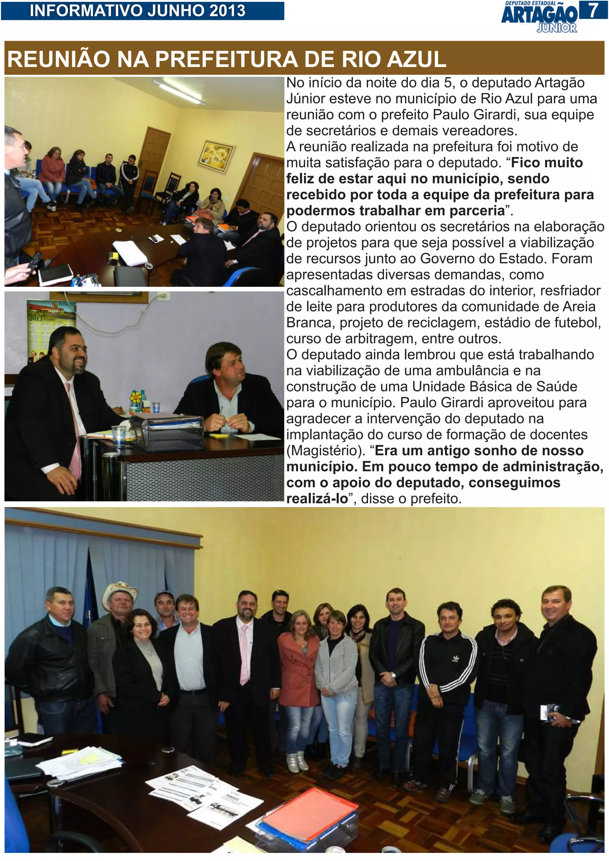 17INFORMATIVO JUNHO 2013
No início da noite do dia 5, o deputado Artagão
Júnior esteve no município de Rio Azul para uma
reunião com o prefeito Paulo Girardi, sua equipe
de secretários e demais vereadores.
A reunião realizada na prefeitura foi motivo de
muita satisfação para o deputado. “Fico muito
feliz de estar aqui no município, sendo
recebido por toda a equipe da prefeitura para
podermos trabalhar em parceria”.
O deputado orientou os secretários na elaboração
de projetos para que seja possível a viabilização
de recursos junto ao Governo do Estado. Foram
apresentadas diversas demandas, como
cascalhamento em estradas do interior, resfriador
de leite para produtores da comunidade de Areia
Branca, projeto de reciclagem, estádio de futebol,
curso de arbitragem, entre outros.
O deputado ainda lembrou que está trabalhando
na viabilização de uma ambulância e na
construção de uma Unidade Básica de Saúde
para o município. Paulo Girardi aproveitou para
agradecer a intervenção do deputado na
implantação do curso de formação de docentes
(Magistério). “Era um antigo sonho de nosso
município. Em pouco tempo de administração,
com o apoio do deputado, conseguimos
realizá-lo”, disse o prefeito.
REUNIÃO NA PREFEITURA DE RIO AZUL
 