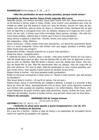 10
EVANGELHO Forma longa Lc 7, 36 __ 8, 3
«São-lhe perdoados os seus muitos pecados, porque muito amou»
Evangelho de Nosso Senhor Jesus Cristo segundo São Lucas
Naquele tempo, um fariseu convidou Jesus para comer com ele. Jesus entrou em ca-
sa do fariseu e tomou lugar à mesa. Então, uma mulher uma pecadora que vivia na
cidade ao saber que Ele estava à mesa em casa do fariseu, trouxe um vaso de ala-
bastro com perfume; pôs-se atrás de Jesus e, chorando muito, banhava-Lhe os pés
com as lágrimas e enxugava-Lhos com os cabelos, beijava-os e ungia-os com o per-
fume. Ao ver isto, o fariseu que tinha convidado Jesus pensou consigo: «Se este ho-
mem fosse profeta, saberia que a mulher que O toca é uma pecadora».
Jesus tomou a palavra e disse-lhe: «Simão, tenho uma coisa a dizer-te».
Ele respondeu: «Fala, Mestre».
Jesus continuou: «Certo credor tinha dois devedores: um devia-lhe quinhentos dená-
rios e o outro cinquenta. Como não tinham com que pagar, perdoou a ambos. Qual
deles ficará mais seu amigo?».
Respondeu Simão: «Aquele suponho eu a quem mais perdoou».
Disse-lhe Jesus: «Julgaste bem».
E voltando-Se para a mulher, disse a Simão: «Vês esta mulher? Entrei em tua casa e
não Me deste água para os pés; mas ela banhou-Me os pés com as lágrimas e enxu-
gou-os com os cabelos. Não Me deste o ósculo; mas ela, desde que entrei, não ces-
sou de beijar-Me os pés. Não Me derramaste óleo na cabeça; mas ela ungiu-Me os
pés com perfume. Por isso te digo: São-lhe perdoados os seus muitos pecados, por-
que muito amou; mas aquele a quem pouco se perdoa, pouco ama».
Depois disse à mulher: «Os teus pecados estão perdoados».
Então os convivas começaram a dizer entre si: «Quem é este homem, que até perdoa
os pecados?».
Mas Jesus disse à mulher: «A tua fé te salvou. Vai em paz».
Depois disso, Jesus ia caminhando por cidades e aldeias, a pregar e a anunciar a Boa
Nova do reino de Deus. Acompanhavam-n’O os Doze, bem como algumas mulheres
que tinham sido curadas de espíritos malignos e de enfermidades. Eram Maria, cha-
mada Madalena, de quem tinham saído sete demónios, Joana, mulher de Cusa, admi-
nistrador de Herodes, Susana e muitas outras, que serviam Jesus com os seus bens.
Palavra da salvação.
DOMINGO XII do Tempo Comum
(23 de junho de 2013)
LEITURA I Zac 12, 10-11; 13, 1
«Voltarão os olhos para aquele a quem trespassaram» (Jo 19, 37)
Leitura da Profecia de Zacarias
Eis o que diz o Senhor: «Sobre a casa de David e os habitantes de Jerusalém derra-
marei um espírito de piedade e de súplica.
 